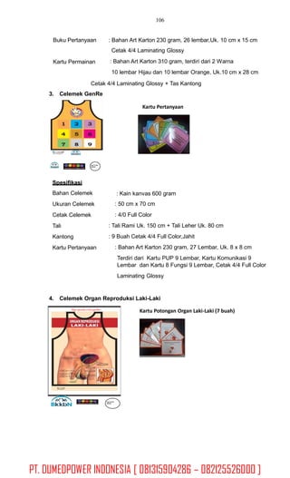 106
Buku Pertanyaan : Bahan Art Karton 230 gram, 26 lembar,Uk. 10 cm x 15 cm
Cetak 4/4 Laminating Glossy
: Bahan Art Karton 310 gram, terdiri dari 2 Warna
10 lembar Hijau dan 10 lembar Orange, Uk.10 cm x 28 cm
Kartu Permainan
Cetak 4/4 Laminating Glossy + Tas Kantong
3. Celemek GenRe
Kartu Pertanyaan
Logo Pemda
SKPDKB
Spesifikasi
Bahan Celemek
Ukuran Celemek
Cetak Celemek
Tali
Kantong
Kartu Pertanyaan
: Kain kanvas 600 gram
: 50 cm x 70 cm
: 4/0 Full Color
: Tali Rami Uk. 150 cm + Tali Leher Uk. 80 cm
: 9 Buah Cetak 4/4 Full Color,Jahit
: Bahan Art Karton 230 gram, 27 Lembar, Uk. 8 x 8 cm
Terdiri dari Kartu PUP 9 Lembar, Kartu Komunikasi 9
Lembar dan Kartu 8 Fungsi 9 Lembar, Cetak 4/4 Full Color
Laminating Glossy
4. Celemek Organ Reproduksi Laki-Laki
Hanya digunakanuntuk penyuluhan
Kartu Potongan Organ Laki-Laki (7 buah)
Logo Pemda
SKPDKB
PT. DUMEDPOWER INDONESIA [ 081315904286 – 082125526000 ]
 