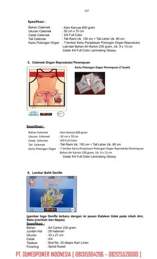 107
Spesifikasi :
Bahan Celemek
Ukuran Celemek
Cetak Celemek
Tali Celemek
Kartu Potongan Organ
: Kain Kanvas 600 gram
: 50 cm x 70 cm
: 4/0 Full Color
: Tali Rami Uk. 150 cm + Tali Leher Uk. 80 cm
: 7 lembar Kartu Penjelasan Potongan Organ Reproduksi
Laki-laki Bahan Art Karton 230 gram, Uk. 9 x 13 cm
Cetak 4/4 Full Color Laminating Glossy
5. Celemek Organ Reproduksi Perempuan
Kartu Potongan Organ Perempuan (7 buah)Hanya digunakanuntuk penyuluhan
Logo Pemda
SKPDKB
Spesifikasi :
Bahan Celemek
Ukuran Celemek
Cetak Celemek
Tali Celemek
Kartu Potongan Organ
: Kain Kanvas 600 gram
: 50 cm x 70 cm
: 4/0 Full Color
: Tali Rami Uk. 150 cm + Tali Leher Uk. 80 cm
: 7 lembar Kartu Penjelasan Potongan Organ Reproduksi Perempuan
Bahan Art Karton 230 gram, Uk. 9 x 13 cm
Cetak 4/4 Full Color Laminating Glossy
6. Lembar Balik GenRe
(gambar logo GenRe terbaru dengan isi pesan Katakan tidak pada nikah dini,
Seks pranikah dan Napza)
Spesifikasi :
Bahan
Jumlah Hal
Ukuran
Cetak
Tatakan
Finishing
: Art Carton 230 gram
: 28 halaman
: 33 x 21 cm
: 4/4
: Bod No. 30 dilapis Kain Linen
: Spiral Kawat
Logo Pemda
SKPDKB
PT. DUMEDPOWER INDONESIA [ 081315904286 – 082125526000 ]
 