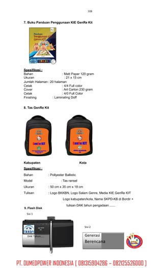 108
7. Buku Panduan Penggunaan KIE GenRe Kit
SKPDKB
Spesifikasi :
Bahan
Ukuran
: Matt Paper 120 gram
: 21 x 15 cm
Jumlah Halaman : 20 halaman
Cetak
Cover
Cetak
Finishing
: 4/4 Full color
: Art Carton 230 gram
: 4/0 Full Color
: Laminating Doff
8. Tas GenRe Kit
Kabupaten
Spesifikasi :
Kota
Bahan
Model
Ukuran
Tulisan
: Pollyester Ballistic
: Tas ransel
: 50 cm x 35 cm x 18 cm
: Logo BKKBN, Logo Salam Genre, Media KIE GenRe KIT
Logo kabupaten/kota, Nama SKPD-KB di Bordir +
tulisan DAK tahun pengadaan ......
9. Flash Disk
Sisi 1
Sisi 2ogo SKPD
KB
DAK Tahun..... Generasi
Berencana
Logo Pemda
PT. DUMEDPOWER INDONESIA [ 081315904286 – 082125526000 ]
 