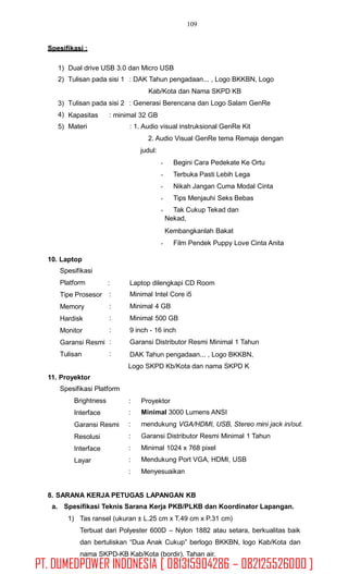 109
Spesifikasi :
1)
2)
Dual drive USB 3.0 dan Micro USB
Tulisan pada sisi 1 : DAK Tahun pengadaan... , Logo BKKBN, Logo
Kab/Kota dan Nama SKPD KB
Tulisan pada sisi 2 : Generasi Berencana dan Logo Salam GenRe3)
4)
5)
Kapasitas
Materi
: minimal 32 GB
: 1. Audio visual instruksional GenRe Kit
2. Audio Visual GenRe tema Remaja dengan
judul:
Begini Cara Pedekate Ke Ortu
Terbuka Pasti Lebih Lega
Nikah Jangan Cuma Modal Cinta
Tips Menjauhi Seks Bebas
Tak Cukup Tekad dan
Nekad,
Kembangkanlah Bakat
Film Pendek Puppy Love Cinta Anita
10. Laptop
Spesifikasi
Platform
Tipe Prosesor
Memory
Hardisk
Monitor
Garansi Resmi
Tulisan
:
:
:
:
:
:
:
Laptop dilengkapi CD Room
Minimal Intel Core i5
Minimal 4 GB
Minimal 500 GB
9 inch - 16 inch
Garansi Distributor Resmi Minimal 1 Tahun
DAK Tahun pengadaan... , Logo BKKBN,
Logo SKPD Kb/Kota dan nama SKPD K
11. Proyektor
Spesifikasi Platform
Brightness
Interface
Garansi Resmi
Resolusi
Interface
Layar
:
:
:
:
:
:
:
Proyektor
Minimal 3000 Lumens ANSI
mendukung VGA/HDMI, USB, Stereo mini jack in/out.
Garansi Distributor Resmi Minimal 1 Tahun
Minimal 1024 x 768 pixel
Mendukung Port VGA, HDMI, USB
Menyesuaikan
8. SARANA KERJA PETUGAS LAPANGAN KB
a. Spesifikasi Teknis Sarana Kerja PKB/PLKB dan Koordinator Lapangan.
1) Tas ransel (ukuran ± L.25 cm x T.49 cm x P.31 cm)
Terbuat dari Polyester 600D – Nylon 1882 atau setara, berkualitas baik
dan bertuliskan “Dua Anak Cukup” berlogo BKKBN, logo Kab/Kota dan
nama SKPD-KB Kab/Kota (bordir). Tahan air.
PT. DUMEDPOWER INDONESIA [ 081315904286 – 082125526000 ]
 