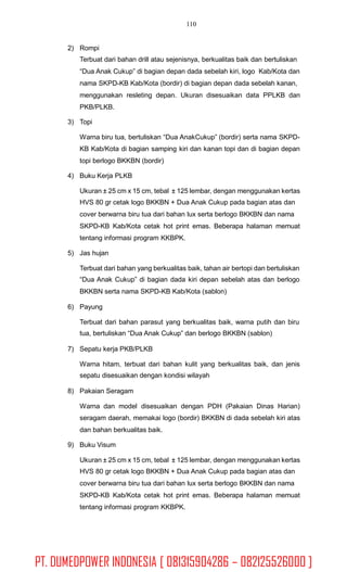 110
2) Rompi
Terbuat dari bahan drill atau sejenisnya, berkualitas baik dan bertuliskan
“Dua Anak Cukup” di bagian depan dada sebelah kiri, logo Kab/Kota dan
nama SKPD-KB Kab/Kota (bordir) di bagian depan dada sebelah kanan,
menggunakan resleting depan. Ukuran disesuaikan data PPLKB dan
PKB/PLKB.
3) Topi
Warna biru tua, bertuliskan “Dua AnakCukup” (bordir) serta nama SKPD-
KB Kab/Kota di bagian samping kiri dan kanan topi dan di bagian depan
topi berlogo BKKBN (bordir)
4) Buku Kerja PLKB
Ukuran ± 25 cm x 15 cm, tebal ± 125 lembar, dengan menggunakan kertas
HVS 80 gr cetak logo BKKBN + Dua Anak Cukup pada bagian atas dan
cover berwarna biru tua dari bahan lux serta berlogo BKKBN dan nama
SKPD-KB Kab/Kota cetak hot print emas. Beberapa halaman memuat
tentang informasi program KKBPK.
5) Jas hujan
Terbuat dari bahan yang berkualitas baik, tahan air bertopi dan bertuliskan
“Dua Anak Cukup” di bagian dada kiri depan sebelah atas dan berlogo
BKKBN serta nama SKPD-KB Kab/Kota (sablon)
6) Payung
Terbuat dari bahan parasut yang berkualitas baik, warna putih dan biru
tua, bertuliskan “Dua Anak Cukup” dan berlogo BKKBN (sablon)
7) Sepatu kerja PKB/PLKB
Warna hitam, terbuat dari bahan kulit yang berkualitas baik, dan jenis
sepatu disesuaikan dengan kondisi wilayah
8) Pakaian Seragam
Warna dan model disesuaikan dengan PDH (Pakaian Dinas Harian)
seragam daerah, memakai logo (bordir) BKKBN di dada sebelah kiri atas
dan bahan berkualitas baik.
9) Buku Visum
Ukuran ± 25 cm x 15 cm, tebal ± 125 lembar, dengan menggunakan kertas
HVS 80 gr cetak logo BKKBN + Dua Anak Cukup pada bagian atas dan
cover berwarna biru tua dari bahan lux serta berlogo BKKBN dan nama
SKPD-KB Kab/Kota cetak hot print emas. Beberapa halaman memuat
tentang informasi program KKBPK.
PT. DUMEDPOWER INDONESIA [ 081315904286 – 082125526000 ]
 