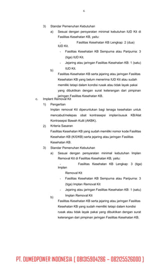 6
3) Standar Pemenuhan Kebutuhan
a) Sesuai dengan persyaratan minimal kebutuhan IUD Kit di
Fasilitas Kesehatan KB, yaitu:
Fasilitas Kesehatan KB Lengkap: 2 (dua)
IUD Kit.
Fasilitas Kesehatan KB Sempurna atau Paripurna: 3
(tiga) IUD Kit.
Jejaring atau jaringan Fasilitas Kesehatan KB: 1 (satu)
IUD Kit.
Fasilitas Kesehatan KB serta jejaring atau jaringan Fasilitas
Kesehatan KB yang belum menerima IUD Kit atau sudah
memiliki tetapi dalam kondisi rusak atau tidak layak pakai
yang dibuktikan dengan surat keterangan dari pimpinan
jaringan Fasilitas Kesehatan KB.
b)
c. Implant Removal Kit
1) Pengertian
Implan removal Kit diperuntukan bagi tenaga kesehatan untuk
mencabut/melepas obat kontrasepsi implan/susuk KB/Alat
Kontrasepsi Bawah Kulit (AKBK).
Kriteria Sasaran
Fasilitas Kesehatan KB yang sudah memiliki nomor kode Fasilitas
Kesehatan KB (K/0/KB) serta jejaring atau jaringan Fasilitas
Kesehatan KB.
Standar Pemenuhan Kebutuhan
2)
3)
a) Sesuai dengan persyaratan minimal kebutuhan Implan
Removal Kit di Fasilitas Kesehatan KB, yaitu:
Fasilitas Kesehatan KB Lengkap: 3 (tiga)
Implan
Removal Kit
Fasilitas Kesehatan KB Sempurna atau Paripurna: 3
(tiga) Implan Removal Kit
Jejaring atau jaringan Fasilitas Kesehatan KB: 1 (satu)
Implan Removal Kit
Fasilitas Kesehatan KB serta jejaring atau jaringan Fasilitas
Kesehatan KB yang sudah memiliki tetapi dalam kondisi
rusak atau tidak layak pakai yang dibuktikan dengan surat
keterangan dari pimpinan jaringan Fasilitas Kesehatan KB.
b)
PT. DUMEDPOWER INDONESIA [ 081315904286 – 082125526000 ]
 