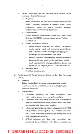 7
d. Tempat penyimpanan alat dan obat kontrasepsi dan/atau sarana
penunjang pelayanan kontrasepsi
1) Pengertian
Lemari penyimpanan alat dan obat kontrasepsi (alokon) dan/atau
sarana penunjang pelayanan kontrasepsi adalah tempat
penyimpanan alokon dan sarana penunjang pelayanan
kontrasepsi atau instrument set/kit/alat medis.
Kriteria Sasaran
Fasilitas Kesehatan KB yang sudah memiliki nomor kode Fasilitas
Kesehatan KB (K/0/KB) serta jejaring atau jaringan Fasilitas
Kesehatan KB.
Standar Pemenuhan Kebutuhan
2)
3)
a) Setiap Fasilitas Kesehatan KB minimal mendapatkan
masing masing 1 (satu) buah lemari penyimpanan alat dan
obat kontrasepsi dan/atau sarana penunjang pelayanan
kontrasepsi atau instrument set/kit/alat medis.
Fasilitas Kesehatan KB serta jejaring atau jaringan Fasilitas
Kesehatan KB yang sudah memiliki tetapi dalam kondisi
rusak atau tidak layak pakai yang dibuktikan dengan surat
keterangan dari pimpinan jaringan Fasilitas Kesehatan KB.
b)
4) Spesifikasi Teknis
Spesifikasi teknis terlampir.
2. Pembangunan/Alih Fungsi Bangunan Gudang Alat Dan Obat Kontrasepsi
(Alokon)
a. Pengertian
Gudang Alat dan Obat Kontrasepsi selanjutnya disebut tempat
penyimpanan alat dan obat kontrasepsi serta sarana penunjang
pelayanan kontrasepsi.
Kriteria Sasaranb.
1) Pemerintah Kabupaten dan Kota menyediakan tanah
menyesuaikan ukuran bangunan gudang alokon;
Status tanah jelas/Sertifikat Hak Pakai atau Hak Guna Bangunan
atau hibah sesuai ketentuan masing-masing daerah, tidak dalam
sengketa atau tidak dalam proses peradilan;
Lokasi gudang alokon berada di dalam satu pagar kantor OPD-KB
kabupaten/kota. Jika lokasi gudang alokon berada di luar kantor
OPD-KB yang tidak dilengkapi dengan pagar maka gudang alokon
harus dilengkapi dengan pagar;
OPD-KB Kabupaten dan Kota wajib menyediakan biaya
operasional dan pemeliharaan rutin. Biaya operasional yang
2)
3)
4)
PT. DUMEDPOWER INDONESIA [ 081315904286 – 082125526000 ]
 