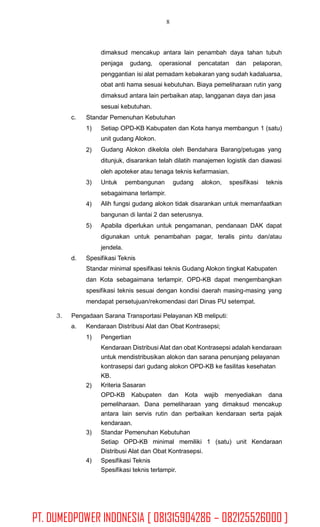 8
dimaksud mencakup antara lain penambah daya tahan tubuh
penjaga gudang, operasional pencatatan dan pelaporan,
penggantian isi alat pemadam kebakaran yang sudah kadaluarsa,
obat anti hama sesuai kebutuhan. Biaya pemeliharaan rutin yang
dimaksud antara lain perbaikan atap, langganan daya dan jasa
sesuai kebutuhan.
Standar Pemenuhan Kebutuhanc.
1) Setiap OPD-KB Kabupaten dan Kota hanya membangun 1 (satu)
unit gudang Alokon.
Gudang Alokon dikelola oleh Bendahara Barang/petugas yang
ditunjuk, disarankan telah dilatih manajemen logistik dan diawasi
oleh apoteker atau tenaga teknis kefarmasian.
2)
3) Untuk pembangunan gudang alokon, spesifikasi teknis
sebagaimana terlampir.
Alih fungsi gudang alokon tidak disarankan untuk memanfaatkan
bangunan di lantai 2 dan seterusnya.
Apabila diperlukan untuk pengamanan, pendanaan DAK dapat
digunakan untuk penambahan pagar, teralis pintu dan/atau
jendela.
4)
5)
d. Spesifikasi Teknis
Standar minimal spesifikasi teknis Gudang Alokon tingkat Kabupaten
dan Kota sebagaimana terlampir. OPD-KB dapat mengembangkan
spesifikasi teknis sesuai dengan kondisi daerah masing-masing yang
mendapat persetujuan/rekomendasi dari Dinas PU setempat.
3. Pengadaan Sarana Transportasi Pelayanan KB meliputi:
a. Kendaraan Distribusi Alat dan Obat Kontrasepsi;
1) Pengertian
Kendaraan Distribusi Alat dan obat Kontrasepsi adalah kendaraan
untuk mendistribusikan alokon dan sarana penunjang pelayanan
kontrasepsi dari gudang alokon OPD-KB ke fasilitas kesehatan
KB.
Kriteria Sasaran2)
OPD-KB Kabupaten dan Kota wajib menyediakan dana
pemeliharaan. Dana pemeliharaan yang dimaksud mencakup
antara lain servis rutin dan perbaikan kendaraan serta pajak
kendaraan.
Standar Pemenuhan Kebutuhan
Setiap OPD-KB minimal memiliki 1 (satu) unit Kendaraan
Distribusi Alat dan Obat Kontrasepsi.
Spesifikasi Teknis
Spesifikasi teknis terlampir.
3)
4)
PT. DUMEDPOWER INDONESIA [ 081315904286 – 082125526000 ]
 