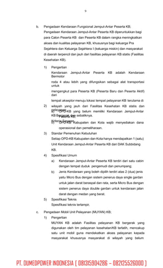 9
b. Pengadaan Kendaraan Fungsional Jemput-Antar Peserta KB;
Pengadaan Kendaraan Jemput-Antar Peserta KB diperuntukkan bagi
para Calon Peserta KB dan Peserta KB dalam rangka meningkatkan
akses dan kualitas pelayanan KB, khususnya bagi keluarga Pra
Sejahtera dan Keluarga Sejahtera I (keluarga miskin) dan masyarakat
di daerah terpencil dan jauh dari fasilitas pelayanan KB statis (Fasilitas
Kesehatan KB).
1) Pengertian
Kendaraan Jemput-Antar Peserta KB adalah Kendaraan
Bermotor
roda 4 atau lebih yang difungsikan sebagai alat transportasi
untuk
mengangkut para Peserta KB (Peserta Baru dan Peserta Aktif)
dari
tempat akseptor menuju lokasi tempat pelayanan KB terutama di
wilayah yang jauh dari Fasilitas Kesehatan KB statis dan
pelayanan
KB Bergerak dan sebaliknya.
Kriteria Sasaran
2)
a) OPD-KB yang belum memiliki Kendaraan Jemput-Antar
Peserta KB;
OPD-KB Kabupaten dan Kota wajib menyediakan dana
operasional dan pemeliharaan.
b)
3) Standar Pemenuhan Kebutuhan
Setiap OPD-KB Kabupaten dan Kota hanya mendapatkan 1 (satu)
Unit Kendaraan Jemput-Antar Peserta KB dari DAK Subbidang
KB.
Spesifikasi Umum4)
a) Kendaraan Jemput-Antar Peserta KB terdiri dari satu cabin
dengan tempat duduk pengemudi dan penumpang;
Jenis Kendaraan yang boleh dipilih terdiri atas 2 (dua) jenis
yaitu Micro Bus dengan sistem penerus daya single gardan
untuk jalan darat beraspal dan rata, serta Micro Bus dengan
sistem penerus daya double gardan untuk kendaraan jalan
darat dengan medan yang berat.
b)
5) Spesifikasi Teknis
Spesifikasi teknis terlampir.
c. Pengadaan Mobil Unit Pelayanan (MUYAN) KB;
1) Pengertian
MUYAN KB adalah Fasilitas pelayanan KB bergerak yang
digunakan oleh tim pelayanan kesehatan/KB terlatih, mencakup
satu unit mobil guna mendekatkan akses pelayanan kepada
masyarakat khususnya masyarakat di wilayah yang belum
PT. DUMEDPOWER INDONESIA [ 081315904286 – 082125526000 ]
 