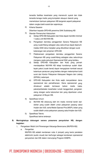 10
tersedia fasilitas kesehatan yang memenuhi syarat dan tidak
tersedia tenaga medis yang kompeten ataupun daerah yang
memerlukan bantuan pelayanan KB bergerak seperti pelayanan
dalam rangka bakti sosial dan sejenisnya.
Kriteria Sasaran
Diberikan kepada OPD-KB penerima DAK Subbidang KB
Standar Pemenuhan Kebutuhan
2)
3)
a) Setiap OPD-KB Kabupaten dan Kota dapat memiliki minimal
1 (satu) unit MUYAN KB.
Pengadaan dan/atau penggantian Sarana Pelayanan KB
yang rusak/hilang sebagian atau seluruhnya dapat dipenuhi
melalui DAK tahun berjalan yang dibuktikan dengan surat
keterangan dari pimpinan OPD-KB
Pelaksanaan pengadaan dan/atau penggantian Sarana
Pelayanan KB yang rusak/hilang sebagian atau seluruhnya
mengacu pada petunjuk Operasional DAK yang berlaku.
b)
c)
d) Setiap OPD-KB Kabupaten dan Kota yang pernah
mendapatkan MUYAN KB tetapi kondisinya sudah tidak
layak pakai (rusak berat) dapat mengajukan kembali sesuai
ketentuan peraturan yang berlaku dengan melampirkan bukti
surat dari Kantor Pelayanan Kekayaan Negara dan Lelang
(KPKNL) setempat.
e) OPD-KB Kabupaten dan Kota wajib menyediakan
operasional dan pemeliharaan. Dana operasional
dana
yang
habisdimaksud adalah termasuk bahan medis
pakai/perbekalan kesehatan rumah tangga/obat, pengisian
ulang oksigen serta kebutuhan lain yang diperlukan untuk
pelayanan di Muyan KB.
4) Spesifikasi Umum
a) MUYAN KB didukung oleh tim medis minimal terdiri dari
dokter yang sudah dilatih untuk pelayanan pasang cabut
Implan dan IUD, serta Medis Operasi Pria (MOP); bidan yang
sudah dilatih untuk pelayanan pasang cabut Implan dan IUD.
5) Spesifikasi Teknis
Spesifikasi teknis terlampir.
B. Meningkatnya dukungan sarana prasarana penyuluhan KB, dengan
kegiatan:
1. Pengadaan Mobil Unit Penerangan Keluarga Berencana (MUPEN KB)
a. Pengertian
MUPEN KB adalah kendaraan roda 4 (empat) yang berisi peralatan
elektronik (audio visual) dan berfungsi sebagai kendaraan operasional
penyuluhan dan KIE dalam menunjang Program KKBPK.
PT. DUMEDPOWER INDONESIA [ 081315904286 – 082125526000 ]
 