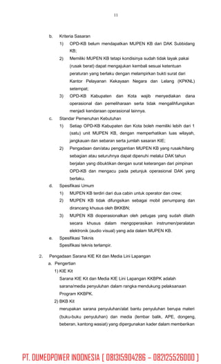 11
b. Kriteria Sasaran
1) OPD-KB belum mendapatkan MUPEN KB dari DAK Subbidang
KB;
Memiliki MUPEN KB tetapi kondisinya sudah tidak layak pakai
(rusak berat) dapat mengajukan kembali sesuai ketentuan
peraturan yang berlaku dengan melampirkan bukti surat dari
Kantor Pelayanan Kekayaan Negara dan Lelang (KPKNL)
setempat;
2)
3) OPD-KB Kabupaten dan Kota wajib menyediakan dana
operasional dan pemeliharaan serta tidak mengalihfungsikan
menjadi kendaraan operasional lainnya.
Standar Pemenuhan Kebutuhanc.
1) Setiap OPD-KB Kabupaten dan Kota boleh memiliki lebih dari 1
(satu) unit MUPEN KB, dengan memperhatikan luas wilayah,
jangkauan dan sebaran serta jumlah sasaran KIE;
Pengadaan dan/atau penggantian MUPEN KB yang rusak/hilang
sebagian atau seluruhnya dapat dipenuhi melalui DAK tahun
berjalan yang dibuktikan dengan surat keterangan dari pimpinan
OPD-KB dan mengacu pada petunjuk operasional DAK yang
berlaku.
2)
d. Spesifikasi Umum
1)
2)
MUPEN KB terdiri dari dua cabin untuk operator dan crew;
MUPEN KB tidak difungsikan sebagai mobil penumpang dan
dirancang khusus oleh BKKBN;
MUPEN KB dioperasionalkan oleh petugas yang sudah dilatih
secara khusus dalam mengoperasikan instrumen/peralatan
elektronik (audio visual) yang ada dalam MUPEN KB.
3)
e. Spesifikasi Teknis
Spesifikasi teknis terlampir.
2. Pengadaan Sarana KIE Kit dan Media Lini Lapangan
a. Pengertian
1) KIE Kit
Sarana KIE Kit dan Media KIE Lini Lapangan KKBPK adalah
sarana/media penyuluhan dalam rangka mendukung pelaksanaan
Program KKBPK.
2) BKB Kit
merupakan sarana penyuluhan/alat bantu penyuluhan berupa materi
(buku-buku penyuluhan) dan media (lembar balik, APE, dongeng,
beberan, kantong wasiat) yang dipergunakan kader dalam memberikan
PT. DUMEDPOWER INDONESIA [ 081315904286 – 082125526000 ]
 