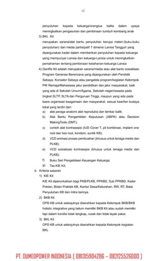 12
penyuluhan kepada keluarga/orangtua balita dalam upaya
meningkatkan pengasuhan dan pembinaan tumbuh kembang anak
3) BKL Kit
merupakan sarana/alat bantu penyuluhan berupa materi (buku-buku
penyuluhan) dan media partisipatif 7 dimensi Lansia Tangguh yang
dipergunakan kader dalam memberikan penyuluhan kepada keluarga
yang mempunyai Lansia dan keluarga Lansia untuk meningkatkan
pemahaman tentang pembinaan ketahanan keluarga Lansia
4) GenRe Kit adalah merupakan sarana/media atau alat bantu sosialisasi
Program Generasi Berencana yang dipergunakan oleh Pendidik
Sebaya, Konselor Sebaya atau pengelola program/kegiatan Kelompok
PIK Remaja/Mahasiswa jalur pendidikan dan jalur masyarakat, baik
yang ada di Sekolah Umum/Agama, Sekolah negeri/swasta pada
tingkat SLTP, SLTA dan Perguruan Tinggi, maupun yang ada pada
basis organisasi keagamaan dan masyarakat, sesuai kearifan budaya
lokal yang terdiri dari:
a)
b)
alat peraga anatomi alat reproduksi dan lembar balik;
Alat Bantu Pengambilan Keputusan (ABPK) atau Decision
MakingTools (DMT);
contoh alat kontrasepsi (IUD Cover T, pil kombinasi, implant one
root dan two root, kondom, suntik KB);
VCD animasi proses pembuahan (khusus untuk tenaga medis dan
PLKB);
VCD sosialisasi kontrasepsi (khusus untuk tenaga medis dan
PLKB);
Buku Seri Pengelolaan Keuangan Keluarga;
Tas KIE Kit;
c)
d)
e)
f)
g)
b. Kriteria sasaran
1) KIE Kit
KIE Kit diperuntukkan bagi PKB/PLKB, PPKBD, Sub PPKBD, Kader
Poktan, Bidan Praktek KB, Kantor Desa/Kelurahan, RW, RT, Balai
Penyuluhan KB dan mitra lainnya.
2) BKB Kit
OPD KB untuk selanjutnya diserahkan kepada Kelompok BKB/BKB
holistic integrative yang belum memiliki BKB Kit atau sudah memiliki
tapi dalam kondisi tidak lengkap, rusak dan tidak layak pakai.
3) BKL Kit
OPD KB untuk selanjutnya diserahkan kepada Kelompok kegiatan
BKL
PT. DUMEDPOWER INDONESIA [ 081315904286 – 082125526000 ]
 