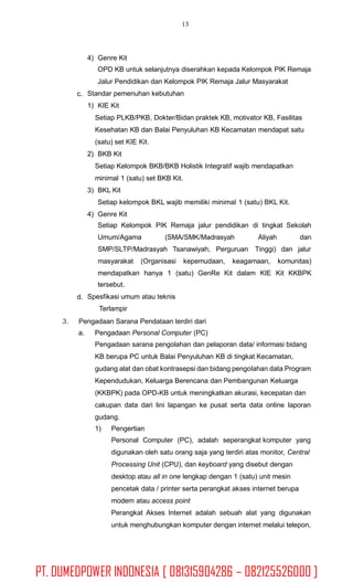 13
4) Genre Kit
OPD KB untuk selanjutnya diserahkan kepada Kelompok PIK Remaja
Jalur Pendidikan dan Kelompok PIK Remaja Jalur Masyarakat
Standar pemenuhan kebutuhan
1) KIE Kit
Setiap PLKB/PKB, Dokter/Bidan praktek KB, motivator KB, Fasilitas
Kesehatan KB dan Balai Penyuluhan KB Kecamatan mendapat satu
(satu) set KIE Kit.
2) BKB Kit
Setiap Kelompok BKB/BKB Holistik Integratif wajib mendapatkan
minimal 1 (satu) set BKB Kit.
3) BKL Kit
Setiap kelompok BKL wajib memiliki minimal 1 (satu) BKL Kit.
4) Genre Kit
c.
Setiap Kelompok PIK Remaja jalur pendidikan di tingkat Sekolah
Umum/Agama (SMA/SMK/Madrasyah Aliyah dan
SMP/SLTP/Madrasyah Tsanawiyah, Perguruan Tinggi) dan jalur
masyarakat (Organisasi kepemudaan, keagamaan, komunitas)
mendapatkan hanya 1 (satu) GenRe Kit dalam KIE Kit KKBPK
tersebut.
Spesfikasi umum atau teknis
Terlampir
d.
3. Pengadaan Sarana Pendataan terdiri dari
a. Pengadaan Personal Computer (PC)
Pengadaan sarana pengolahan dan pelaporan data/ informasi bidang
KB berupa PC untuk Balai Penyuluhan KB di tingkat Kecamatan,
gudang alat dan obat kontrasepsi dan bidang pengolahan data Program
Kependudukan, Keluarga Berencana dan Pembangunan Keluarga
(KKBPK) pada OPD-KB untuk meningkatkan akurasi, kecepatan dan
cakupan data dari lini lapangan ke pusat serta data online laporan
gudang.
1) Pengertian
Personal Computer (PC), adalah seperangkat komputer yang
digunakan oleh satu orang saja yang terdiri atas monitor, Central
Processing Unit (CPU), dan keyboard yang disebut dengan
desktop atau all in one lengkap dengan 1 (satu) unit mesin
pencetak data / printer serta perangkat akses internet berupa
modem atau access point
Perangkat Akses Internet adalah sebuah alat yang digunakan
untuk menghubungkan komputer dengan internet melalui telepon,
PT. DUMEDPOWER INDONESIA [ 081315904286 – 082125526000 ]
 