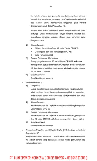 14
line kabel, nirkabel dari penyedia jasa telekomunikasi lainnya.
perangkat akses internet berupa modem (modulator-demodulator)
atau Access Point. Pembiayaan langganan jasa internet
dipergunakan untuk Balai Penyuluhan KB.
Access point adalah perangkat keras jaringan komputer yang
berfungsi untuk memancarkan sinyal nirkabel Internet dari
perusahaan penyedia layanan internet yang berfungsi sama
dengan modem.
2) Kriteria Sasaran
a)
b)
c)
Bidang Pengolahan Data KB pada Kantor OPD-KB;
Gudang alat dan obat kontrasepsi OPD-KB;
Balai Penyuluhan KB.
3) Standar Pemenuhan Kebutuhan
Bidang pengolahan data KB pada Kantor OPD-KB maksimal
mendapatkan 2 (dua) set Personal Computer, Balai Penyuluhan
KB dan Gudang Alat/Obat Kontrasepsi minimal memiliki 1 (satu)
set Personal Computer.
Spesifikasi Teknis
Spesifikasi teknis terlampir
4)
b. Pengadaan Laptop
1) Pengertian
Laptop atau komputer jinjing adalah komputer yang berukuran
relatif kecil dan ringan, beratnya berkisar dari 1–6 kg, tergantung
pada ukuran, bahan, dan spesifikasi laptop tersebut dan dapat
dibawa oleh pengguna/users
Kriteria Sasaran
Balai Penyuluhan KB Tingkat Kecamatan dan Bidang Pengolahan
Data KB pada OPD-KB
Standar Pemenuhan Kebutuhan
Balai Penyuluhan KB Tingkat Kecamatan dan Bidang pengolahan
data KB pada OPD-KB maksimal mendapatkan 1 (satu) laptop
Spesifikasi Teknis
Spesifikasi teknis terlampir
2)
3)
4)
c. Pengadaan Proyektor Liquid Crystal Display LCD dan Layar untuk Balai
Penyuluhan KB
Pengadaan sarana Proyektor LCD dan layar untuk Balai Penyuluhan
KB adalah sarana yang digunakan sebagai media penyuluhan bagi
petugas lapangan.
PT. DUMEDPOWER INDONESIA [ 081315904286 – 082125526000 ]
 