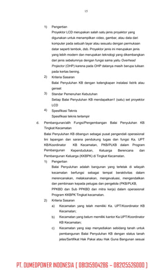 15
1) Pengertian
Proyektor LCD merupakan salah satu jenis proyektor yang
digunakan untuk menampilkan video, gambar, atau data dari
komputer pada sebuah layar atau sesuatu dengan permukaan
datar seperti tembok, dsb. Proyektor jenis ini merupakan jenis
yang lebih modern dan merupakan teknologi yang dikembangkan
dari jenis sebelumnya dengan fungsi sama yaitu Overhead
Projector (OHP) karena pada OHP datanya masih berupa tulisan
pada kertas bening.
Kriteria Sasaran
Balai Penyuluhan KB dengan kelengkapan instalasi listrik atau
genset
Standar Pemenuhan Kebutuhan
Setiap Balai Penyuluhan KB mendapatkan1 (satu) set proyektor
LCD
Spesifikasi Teknis
Spesifikasi teknis terlampir
2)
3)
4)
d. Pembangunan/alih Fungsi/Pengembangan Balai Penyuluhan KB
Tingkat Kecamatan
Balai Penyuluhan KB dibangun sebagai pusat pengendali operasional
lini lapangan dan sarana pendukung tugas dan fungsi Ka. UPT
KB/Koordinator
Pembangunan
KB Kecamatan, PKB/PLKB dalam Program
Kependudukan, Keluarga Berencana dan
Pembangunan Keluarga (KKBPK) di Tingkat Kecamatan.
1) Pengertian
Balai Penyuluhan adalah bangunan yang terletak di wilayah
kecamatan berfungsi sebagai tempat beraktivitas dalam
merencanakan, melaksanakan, mengevaluasi, mengendalikan
dan pembinaan kepada petugas dan pengelola (PKB/PLKB,
PPKBD dan Sub PPKBD dan mitra kerja) dalam operasional
Program KKBPK Tingkat kecamatan.
Kriteria Sasaran2)
a) Kecamatan yang telah memiliki Ka. UPT/Koordinator KB
Kecamatan;
Kecamatan yang belum memiliki kantor Ka.UPT/Koordinator
KB Kecamatan;
Kecamatan yang siap menyediakan sebidang tanah untuk
pembangunan Balai Penyuluhan KB dengan status tanah
jelas/Sertifikat Hak Pakai atau Hak Guna Bangunan sesuai
b)
c)
PT. DUMEDPOWER INDONESIA [ 081315904286 – 082125526000 ]
 