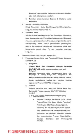 16
ketentuan masing-masing daerah dan tidak dalam sengketa
atau tidak dalam proses peradilan;
Pemilihan lokasi disarankan dibangun di dekat area kantor
kecamatan.
d)
3) Standar Pemenuhan Kebutuhan
Setiap Kecamatan 1 (satu) Balai Penyuluhan KB dengan luas
bangunan minimal 1 Lantai = 50 m2.
Spesifikasi Teknis
Standar Minimal Spesifikasi teknis Balai Penyuluhan KB disajikan
pada lampiran data, dan Pemerintah Kabupaten dan Kota dapat
mengembangkan spesifikasi teknis sesuai dengan kondisi daerah
4)
masing-masing dalam bentuk perencanaan pembangunan
gedung dan mendapat persetujuan/ rekomendasi pihak yang
berkompeten seperti dinas PU dan konsultan perencana
bangunan.
e. Pengadaan Sarana Kerja Petugas Lapangan KB
1) Pengadaan Sarana Kerja bagi Pengendali Petugas Lapangan
KB/PKB/PLKB
a) Pengertian
Sarana Kerja bagi Pengendali Petugas Lapangan
KB/PKB/PLKB adalah sarana penunjang kerja bagi
Penyuluh
Keluarga Berencana dalam melaksanakan tugas dan
fungsinya di bidang Penyuluhan, Penggerakan dan
Pelayanan Keluarga Berencana di setiap tingkatan dengan
tujuan meningkatnya kualitas dan kuantitas kegiatan
operasional Program KKBPK di lini lapangan.
Sasaran
Sasaran penerima atau pengguna Sarana Kerja bagi
Pengendali Petugas Lapangan KB/PKB/PLKB dibagi
menjadi
2 (dua), yaitu sasaran utama dan sasaran penunjang.
b)
1. Sasaran utama :
a. Penyuluh Keluarga Berencana (PKB) adalah
Pegawai Negeri Sipil dalam Jabatan Fungsional
Tertentu yang diberi tugas, tanggung jawab,
wewenang dan hak secara penuh oleh pejabat
yang berwenang untuk melaksanakan kegiatan
penyuluhan, penggerakan, pelayanan, evaluasi
dan pengembangan Program Kependudukan,
Keluarga Berencana dan Pembangunan
Keluarga.
PT. DUMEDPOWER INDONESIA [ 081315904286 – 082125526000 ]
 