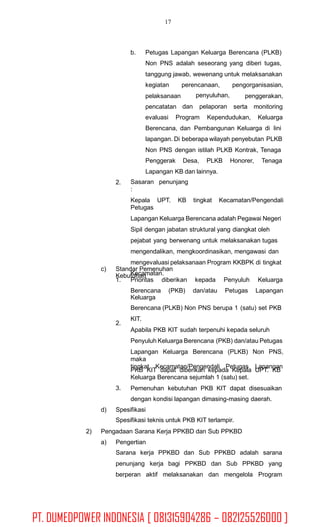 17
b. Petugas Lapangan Keluarga Berencana (PLKB)
Non PNS adalah seseorang yang diberi tugas,
tanggung jawab, wewenang untuk melaksanakan
kegiatan
pelaksanaan
pencatatan
perencanaan,
penyuluhan,
pengorganisasian,
penggerakan,
serta monitoringdan pelaporan
evaluasi Program Kependudukan, Keluarga
Berencana, dan Pembangunan Keluarga di lini
lapangan. Di beberapa wilayah penyebutan PLKB
Non PNS dengan istilah PLKB Kontrak, Tenaga
Penggerak Desa, PLKB Honorer, Tenaga
Lapangan KB dan lainnya.
Sasaran penunjang
:
Kepala UPT. KB tingkat Kecamatan/Pengendali
Petugas
Lapangan Keluarga Berencana adalah Pegawai Negeri
Sipil dengan jabatan struktural yang diangkat oleh
pejabat yang berwenang untuk melaksanakan tugas
mengendalikan, mengkoordinasikan, mengawasi dan
mengevaluasi pelaksanaan Program KKBPK di tingkat
Kecamatan.
2.
c) Standar Pemenuhan
Kebutuhan
1. Prioritas diberikan kepada Penyuluh Keluarga
Berencana (PKB) dan/atau Petugas Lapangan
Keluarga
Berencana (PLKB) Non PNS berupa 1 (satu) set PKB
KIT.
Apabila PKB KIT sudah terpenuhi kepada seluruh
Penyuluh Keluarga Berencana (PKB) dan/atau Petugas
Lapangan Keluarga Berencana (PLKB) Non PNS,
maka
PKB KIT dapat diberikan kepada Kepala UPT. KB
2.
tingkat Kecamatan/Pengendali Petugas Lapangan
Keluarga Berencana sejumlah 1 (satu) set.
Pemenuhan kebutuhan PKB KIT dapat disesuaikan
dengan kondisi lapangan dimasing-masing daerah.
3.
d) Spesifikasi
Spesifikasi teknis untuk PKB KIT terlampir.
2) Pengadaan Sarana Kerja PPKBD dan Sub PPKBD
a) Pengertian
Sarana kerja PPKBD dan Sub PPKBD adalah sarana
penunjang kerja bagi PPKBD dan Sub PPKBD yang
berperan aktif melaksanakan dan mengelola Program
PT. DUMEDPOWER INDONESIA [ 081315904286 – 082125526000 ]
 
