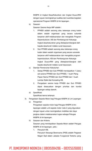 18
KKBPK di tingkat Desa/Kelurahan dan tingkat Dusun/RW
dengan tujuan meningkatnya kualitas dan kuantitas kegiatan
operasional Program KKBPK di lini lapangan.
Sasaran
Sasaran Sarana Kerja IMP adalah :
b)
1. PPKBD adalah seorang atau beberapa orang kader
dalam wadah organisasi yang secara sukarela
berperan aktif melaksanakan dan mengelola Program
Kependudukan, KB dan Pembangunan Keluarga
tingkat desa/kelurahan yang ditetapkan/diangkat oleh
kepala desa/lurah melalui surat keputusan.
Sub PPKBD adalah seorang atau beberapa orang
kader dalam wadah organisasi yang secara sukarela
berperan aktif melaksanakan dan mengelola program
kependudukan, KB dan Pembangunan Keluarga
tingkat Dusun/RW yang ditetapkan/diangkat oleh
kepala desa/lurah melalui surat keputusan.
2.
c) Standar Pemenuhan Kebutuhan
1. Setiap PPKBD dan Sub PPKBD mendapatkan 1 (satu)
set sarana PPKBD dan Sub PPKBD, 1 buah Plang
Papan Nama PPKBD dan Sub PPKBD dan 1 buah
Lembar Balik Alat Konseling KB.
Pengadaan sarana kerja PPKBD dan Sub PPKBD
dapat disesuaikan dengan prioritas dan kondisi
lapangan setiap daerah.
2.
d) Spesifikasi
Spesifikasi teknis terlampir.
3) Pengadaan Sepeda Motor bagi Petugas KKBPK di Lini Lapangan
a) Pengertian
Pengadaan sepeda motor bagi Petugas KKBPK di lini
lapangan adalah unit sepeda motor roda 2 yang digunakan
dengan tujuan untuk meningkatkan mobilitas dan daya
jangkau dalam melaksanakan tugas sebagai Petugas
KKBPK di lini lapangan.
Sasaran dan Kriteria
Sasaran yang mendapatkan Sepeda Motor adalah Petugas
KKBPK di lini lapangan, yaitu :
b)
1. Penyuluh KB;
Penyuluh Keluarga Berencana (PKB) adalah Pegawai
Negeri Sipil dalam Jabatan Fungsional Tertentu yang
PT. DUMEDPOWER INDONESIA [ 081315904286 – 082125526000 ]
 