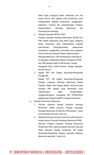 19
diberi tugas, tanggung jawab, wewenang dan hak
secara penuh oleh pejabat yang berwenang untuk
melaksanakan kegiatan penyuluhan, penggerakan,
pelayanan, evaluasi dan pengembangan Program
Kependudukan, Keluarga Berencana dan
Pembangunan Keluarga.
Petugas Lapangan KB Non PNS;
Petugas Lapangan Keluarga Berencana (PLKB) Non
PNS adalah Seseorang yang diberi tugas, tanggung
jawab, wewenang untuk melaksanakan kegiatan
2.
perencanaan, pengorganisasian, pelaksanaan
penyuluhan, penggerakan, pencatatan dan pelaporan
serta monitoring evaluasi Program Kependudukan,
Keluarga Berencana, dan Pembangunan Keluarga di
lini lapangan. Dibeberapa wilayah penyebutan PLKB
Non PNS dengan istilah PLKB Kontrak, Tenaga
Penggerak Desa, PLKB Honorer, Tenaga Lapangan
KB dan lainnya.
3. Kepala UPT. KB
Petugas KB;
Tingkat Kecamatan/Pengendali
Kepala UPT. KB tingkat Kecamatan/Pengendali
Petugas
Pegawai
diangkat
Lapangan Keluarga Berencana adalah
Negeri
oleh
Sipil dengan jabatan struktural yang
pejabat yang berwenang untuk
melaksanakan tugas mengendalikan,
dan mengevaluasimengkoordinasikan, mengawasi
pelaksanaan Program KKBPK di tingkat Kecamatan.
Standar Pemenuhan Kebutuhanc)
1. Prioritas
Berencana
diberikan kepada Penyuluh Keluarga
(PKB) dan/atau Petugas Lapangan
Keluarga Berencana (PLKB) Non PNS berupa 1 (satu)
unit Kendaraan bermotor roda dua.
Apabila Kendaraan bermotor roda dua sudah terpenuhi
kepada seluruh Penyuluh Keluarga Berencana (PKB)
dan/atau Petugas Lapangan Keluarga Berencana
(PLKB) Non PNS, maka Kendaraan bermotor roda dua
2.
dapat diberikan kepada koordinator KB tingkat
Kecamatan/Pengendali Petugas Lapangan Keluarga
Berencana sejumlah 1 (satu) unit.
PT. DUMEDPOWER INDONESIA [ 081315904286 – 082125526000 ]
 