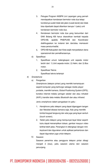 20
3. Petugas Program KKBPK Lini Lapangan yang pernah
mendapatkan kendaraan bermotor roda dua tetapi
kondisinya sudah tidak laik jalan (rusak berat) dan tidak
bisa diperbaiki dapat diberikan berupa 1 (satu) unit
kendaraan bermotor roda dua.
Kendaraan bermotor roda dua yang bersumber dari
DAK Bidang KB harus diserahkan kembali kepada
4.
OPD-KB, apabila PKB/PLKB dan Koordinator
dialihtugaskan ke instansi lain dan/atau memasuki
masa pensiun/wafat.
OPD-KB Kabupaten dan Kota wajib menyediakan dana
operasional dan pemeliharaannya.
5.
d) Spesifikasi
1. Spesifikasi umum kelengkapan unit sepeda motor
terdiri dari: 1) Unit sepeda motor; 2) Helm; dan 3) Box
motor.
Spesifikasi Teknis
Spesifikasi teknis terlampir
2.
4) Smartphone
a) Pengertian
Smartphone (telepon pintar) yang memiliki kemampuan
seperti komputer yang berfungsi sebagai media player
portable, memiliki kamera, Global Positioning System (GPS),
koneksi internet melalui jaringan seluler dan atau nirkabel
(WiFi), transfer data melalui Bluetooth dan atau infrared.
Jenis smartphone dalam pengadaan ini yaitu :
1. Handphone yaitu telepon yang dapat digenggam tangan
dan fleksibel dibawa kemana saja. Ada yang memiliki
tombol keypad langsung dan ada juga yang layar sentuh
(touch screen).
2. Tablet yaitu telepon yang mempunyai layar lebar seperti
buku dapat menampilkan tulisan, gambar maupun video
terlihat lebih jelas. Perangkat ini dilengkapi dengan mini
keyboard dan digunakan untuk aplikasi perkantoran dan
dapat digunakan juga untuk telepon.
Sasaran
Sasaran penerima atau pengguna telepon pintar dibagi
menjadi 2 (dua), yaitu sasaran utama dan sasaran
penunjang.
b)
PT. DUMEDPOWER INDONESIA [ 081315904286 – 082125526000 ]
 