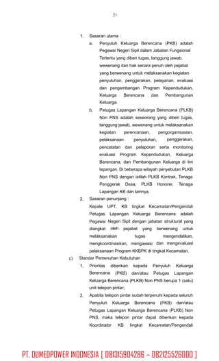 21
1. Sasaran utama :
a. Penyuluh Keluarga Berencana (PKB) adalah
Pegawai Negeri Sipil dalam Jabatan Fungsional
Tertentu yang diberi tugas, tanggung jawab,
wewenang dan hak secara penuh oleh pejabat
yang berwenang untuk melaksanakan kegiatan
penyuluhan, penggerakan, pelayanan, evaluasi
dan pengembangan Program Kependudukan,
Keluarga
Keluarga.
Berencana dan Pembangunan
b. Petugas Lapangan Keluarga Berencana (PLKB)
Non PNS adalah seseorang yang diberi tugas,
tanggung jawab, wewenang untuk melaksanakan
kegiatan perencanaan, pengorganisasian,
penggerakan,pelaksanaan penyuluhan,
pencatatan dan pelaporan serta monitoring
evaluasi Program Kependudukan, Keluarga
Berencana, dan Pembangunan Keluarga di lini
lapangan. Di beberapa wilayah penyebutan PLKB
Non PNS dengan istilah PLKB Kontrak, Tenaga
Penggerak Desa, PLKB Honorer, Tenaga
Lapangan KB dan lainnya.
Sasaran penunjang :2.
Kepala UPT. KB tingkat Kecamatan/Pengendali
Petugas
Pegawai
diangkat
Lapangan Keluarga Berencana adalah
Negeri
oleh
Sipil dengan jabatan struktural yang
pejabat yang berwenang untuk
melaksanakan tugas mengendalikan,
dan mengevaluasimengkoordinasikan, mengawasi
pelaksanaan Program KKBPK di tingkat Kecamatan.
Standar Pemenuhan Kebutuhanc)
1. Prioritas
Berencana
diberikan kepada Penyuluh Keluarga
(PKB) dan/atau Petugas Lapangan
Keluarga Berencana (PLKB) Non PNS berupa 1 (satu)
unit telepon pintar;
Apabila telepon pintar sudah terpenuhi kepada seluruh2.
Penyuluh Keluarga Berencana (PKB) dan/atau
Petugas Lapangan Keluarga Berencana (PLKB) Non
PNS, maka telepon pintar dapat diberikan kepada
Koordinator KB tingkat Kecamatan/Pengendali
PT. DUMEDPOWER INDONESIA [ 081315904286 – 082125526000 ]
 