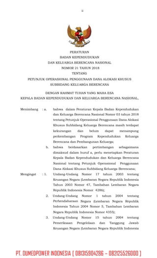 ii
PERATURAN
BADAN KEPENDUDUKAN
DAN KELUARGA BERENCANA NASIONAL
NOMOR 21 TAHUN 2018
TENTANG
PETUNJUK OPERASIONAL PENGGUNAAN DANA ALOKASI KHUSUS
SUBBIDANG KELUARGA BERENCANA
DENGAN RAHMAT TUHAN YANG MAHA ESA
KEPALA BADAN KEPENDUDUKAN DAN KELUARGA BERENCANA NASIONAL,
Menimbang : a. bahwa dalam Peraturan Kepala Badan Kependudukan
dan Keluarga Berencana Nasional Nomor 03 tahun 2018
tentang Petunjuk Operasional Penggunaan Dana Alokasi
Khusus Subbidang Keluarga Berencana masih terdapat
kekurangan dan belum dapat menampung
perkembangan Program Kependudukan Keluarga
Berencana dan Pembangunan Keluarga;
b. bahwa berdasarkan pertimbangan sebagaimana
dimaksud dalam huruf a, perlu menetapkan Peraturan
Kepala Badan Kependudukan dan Keluarga Berencana
Nasional tentang Petunjuk Operasional Penggunaan
Dana Alokasi Khusus Subbidang Keluarga Berencana;
Mengingat : 1. Undang-Undang Nomor 17 tahun 2003 tentang
Keuangan Negara (Lembaran Negara Republik Indonesia
Tahun 2003 Nomor 47, Tambahan Lembaran Negara
Republik Indonesia Nomor 4286);
2. Undang-Undang
Perbendaharaan
Indonesia Tahun
Nomor 1 tahun 2004 tentang
Negara (Lembaran Negara Republik
2004 Nomor 5, Tambahan Lembaran
Negara Republik Indonesia Nomor 4355);
3. Undang-Undang Nomor 15 tahun 2004 tentang
Pemeriksaan Pengelolaan dan Tanggung Jawab
Keuangan Negara (Lembaran Negara Republik Indonesia
PT. DUMEDPOWER INDONESIA [ 081315904286 – 082125526000 ]
 