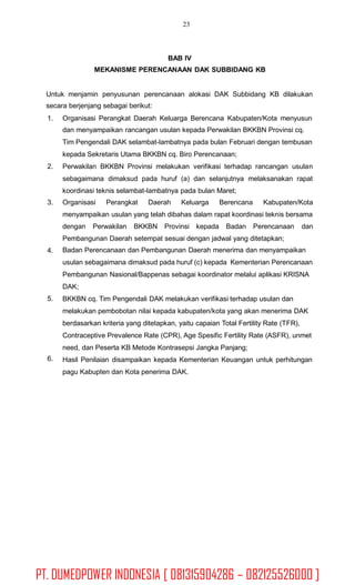 23
BAB IV
MEKANISME PERENCANAAN DAK SUBBIDANG KB
Untuk menjamin penyusunan perencanaan alokasi DAK Subbidang KB dilakukan
secara berjenjang sebagai berikut:
1. Organisasi Perangkat Daerah Keluarga Berencana Kabupaten/Kota menyusun
dan menyampaikan rancangan usulan kepada Perwakilan BKKBN Provinsi cq.
Tim Pengendali DAK selambat-lambatnya pada bulan Februari dengan tembusan
kepada Sekretaris Utama BKKBN cq. Biro Perencanaan;
Perwakilan BKKBN Provinsi melakukan verifikasi terhadap rancangan usulan
sebagaimana dimaksud pada huruf (a) dan selanjutnya melaksanakan rapat
koordinasi teknis selambat-lambatnya pada bulan Maret;
2.
3. Organisasi Perangkat Daerah Keluarga Berencana Kabupaten/Kota
menyampaikan usulan yang telah dibahas dalam rapat koordinasi teknis bersama
dengan Perwakilan BKKBN Provinsi kepada Badan Perencanaan dan
Pembangunan Daerah setempat sesuai dengan jadwal yang ditetapkan;
Badan Perencanaan dan Pembangunan Daerah menerima dan menyampaikan
usulan sebagaimana dimaksud pada huruf (c) kepada Kementerian Perencanaan
Pembangunan Nasional/Bappenas sebagai koordinator melalui aplikasi KRISNA
DAK;
BKKBN cq. Tim Pengendali DAK melakukan verifikasi terhadap usulan dan
melakukan pembobotan nilai kepada kabupaten/kota yang akan menerima DAK
berdasarkan kriteria yang ditetapkan, yaitu capaian Total Fertility Rate (TFR),
Contraceptive Prevalence Rate (CPR), Age Spesific Fertility Rate (ASFR), unmet
need, dan Peserta KB Metode Kontrasepsi Jangka Panjang;
Hasil Penilaian disampaikan kepada Kementerian Keuangan untuk perhitungan
pagu Kabupten dan Kota penerima DAK.
4.
5.
6.
PT. DUMEDPOWER INDONESIA [ 081315904286 – 082125526000 ]
 