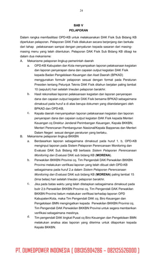 24
BAB V
PELAPORAN
Dalam rangka memfasilitasi OPD-KB untuk melaksanakan DAK Fisik Sub Bidang KB
diperlukan pelaporan. Pelaporan DAK Fisik dilakukan secara berjenjang dan berkala
dari tahap pelaksanaan sampai dengan penyaluran kepada sasaran dari masing-
masing menu yang telah ditentukan. Pelaporan DAK Fisik Sub Bidang KB dibagi ke
dalam dua mekanisme:
A. Mekanisme pelaporan lingkup pemerintah daerah
a. OPD-KB Kabupaten dan Kota menyampaikan laporan pelaksanaan kegiatan
dan laporan penyerapan dana dan capaian output kegiatan DAK Fisik
kepada Badan Pengelolaan Keuangan dan Aset Daerah (BPKAD)
menggunakan formulir pelaporan sesuai dengan format pada Peraturan
Presiden tentang Petunjuk Teknis DAK Fisik ditahun berjalan paling lambat
10 (sepuluh) hari setelah triwulan pelaporan berakhir.
Hasil rekonsiliasi laporan pelaksanaan kegiatan dan laporan penyerapan
dana dan capaian output kegiatan DAK Fisik bersama BPKAD sebagaimana
dimaksud pada huruf a di atas berupa dokumen yang ditandatangani oleh
BPKAD dan OPD-KB.
Kepala daerah menyampaikan laporan pelaksanaan kegiatan dan laporan
penyerapan dana dan capaian output kegiatan DAK Fisik kepada Menteri
Keuangan cq Direktur Jenderal Perimbangan Keuangan, Kepala BKKBN,
Menteri Perencanan Pembangunan Nasional/Kepala Bappenas dan Menteri
Dalam Negeri sesuai dengan peraturan yang berlaku.
b.
c.
B. Mekanisme pelaporan lingkup BKKBN
a. Berdasarkan laporan sebagaimana dimaksud pada huruf 1. b, OPD-KB
menginput laporan pada Sistem Pelaporan Perencanaan Monitoring dan
Evaluasi DAK Sub Bidang KB berbasis Sistem Pelaporan Perencanaan
Monitoring dan Evaluasi DAK sub bidang KB (MORENA).
Perwakilan BKKBN Provinsi cq. Tim Pengendali DAK Perwakilan BKKBN
Provinsi melakukan verifikasi laporan yang telah dibuat oleh OPD-KB
sebagaimana pada huruf 2.a dalam Sistem Pelaporan Perencanaan
Monitoring dan Evaluasi DAK sub bidang KB (MORENA) paling lambat 15
(lima belas) hari setelah triwulan pelaporan berakhir.
Jika pada batas waktu yang telah ditetapkan sebagaimana dimaksud pada
butir 2.b Perwakilan BKKBN Provinsi cq. Tim Pengendali DAK Perwakilan
BKKBN Provinsi belum melakukan verifikasi terhadap laporan OPD
Kabupaten/Kota, maka Tim Pengendali DAK cq. Biro Keuangan dan
Pengelolaan BMN mengingatkan kepada Perwakilan BKKBN Provinsi cq.
Tim Pengendali DAK Perwakilan BKKBN Provinsi untuk segera memberikan
verifikasi sebagaimana mestinya.
Tim pengendali DAK tingkat Pusat cq Biro Keuangan dan Pengelolaan BMN
melakukan analisa atas laporan yang diterima untuk dilaporkan kepada
Kepala BKKBN.
b.
c.
d.
PT. DUMEDPOWER INDONESIA [ 081315904286 – 082125526000 ]
 