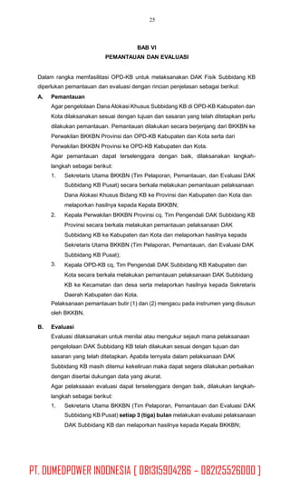 25
BAB VI
PEMANTAUAN DAN EVALUASI
Dalam rangka memfasilitasi OPD-KB untuk melaksanakan DAK Fisik Subbidang KB
diperlukan pemantauan dan evaluasi dengan rincian penjelasan sebagai berikut:
A. Pemantauan
Agar pengelolaan Dana Alokasi Khusus Subbidang KB di OPD-KB Kabupaten dan
Kota dilaksanakan sesuai dengan tujuan dan sasaran yang telah ditetapkan perlu
dilakukan pemantauan. Pemantauan dilakukan secara berjenjang dari BKKBN ke
Perwakilan BKKBN Provinsi dan OPD-KB Kabupaten dan Kota serta dari
Perwakilan BKKBN Provinsi ke OPD-KB Kabupaten dan Kota.
Agar pemantauan dapat terselenggara dengan baik, dilaksanakan langkah-
langkah sebagai berikut:
1. Sekretaris Utama BKKBN (Tim Pelaporan, Pemantauan, dan Evaluasi DAK
Subbidang KB Pusat) secara berkala melakukan pemantauan pelaksanaan
Dana Alokasi Khusus Bidang KB ke Provinsi dan Kabupaten dan Kota dan
melaporkan hasilnya kepada Kepala BKKBN;
Kepala Perwakilan BKKBN Provinsi cq. Tim Pengendali DAK Subbidang KB
Provinsi secara berkala melakukan pemantauan pelaksanaan DAK
Subbidang KB ke Kabupaten dan Kota dan melaporkan hasilnya kepada
Sekretaris Utama BKKBN (Tim Pelaporan, Pemantauan, dan Evaluasi DAK
Subbidang KB Pusat);
Kepala OPD-KB cq. Tim Pengendali DAK Subbidang KB Kabupaten dan
Kota secara berkala melakukan pemantauan pelaksanaan DAK Subbidang
KB ke Kecamatan dan desa serta melaporkan hasilnya kepada Sekretaris
Daerah Kabupaten dan Kota.
2.
3.
Pelaksanaan pemantauan butir (1) dan (2) mengacu pada instrumen yang disusun
oleh BKKBN.
B. Evaluasi
Evaluasi dilaksanakan untuk menilai atau mengukur sejauh mana pelaksanaan
pengelolaan DAK Subbidang KB telah dilakukan sesuai dengan tujuan dan
sasaran yang telah ditetapkan. Apabila ternyata dalam pelaksanaan DAK
Subbidang KB masih ditemui kekeliruan maka dapat segera dilakukan perbaikan
dengan disertai dukungan data yang akurat.
Agar pelaksaaan evaluasi dapat terselenggara dengan baik, dilakukan langkah-
langkah sebagai berikut:
1. Sekretaris Utama BKKBN (Tim Pelaporan, Pemantauan dan Evaluasi DAK
Subbidang KB Pusat) setiap 3 (tiga) bulan melakukan evaluasi pelaksanaan
DAK Subbidang KB dan melaporkan hasilnya kepada Kepala BKKBN;
PT. DUMEDPOWER INDONESIA [ 081315904286 – 082125526000 ]
 