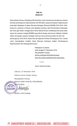 27
BAB VII
PENUTUP
Dana Alokasi Khusus Subbidang KB diarahkan untuk mendukung tercapainya sasaran
prioritas pembangunan kependudukan dan KB dalam upaya pencapaian target/sasaran
yang telah ditetapkan di dalam Rencana Strategis (Renstra) BKKBN 2015-2019. Oleh
karena itu, pedoman ini dibuat untuk dijadikan panduan oleh Pemerintahan Kabupaten
dan Kota agar dalam menggunakan Dana Alokasi Khusus Subbidang KB sesuai pada
tujuan dan sasaran srategis BKKBN yang diikuti dengan perumusan indikator-indikator
dalam pencapaian sasaran strategis, tentunya harus bermuara pada visi dan misi
pembangunan 2015-2019, Nawa Cita dan Agenda Prioritas Pembangunan No. 5 (lima)
untuk meningkatkan Kualitas Hidup Manusia Indonesia melalui Pembangunan
Kependudukan dan Keluarga Berencana.
Ditetapkan di Jakarta
pada tanggal 31 Desember 2018
PELAKSANA TUGAS,
KEPALA BADAN KEPENDUDUKAN
DAN KELUARGA BERENCANA NASIONAL,
T T D
SIGIT PRIOHUTOMO
Jakarta, 31 Desember 2018
Salinan sesuai dengan aslinya
PELAKSANA TUGAS,
KEPALA BIRO HUKUM, ORGANISASI
DAN HUMAS,
RATNA JUITA RAZAK
PT. DUMEDPOWER INDONESIA [ 081315904286 – 082125526000 ]
 