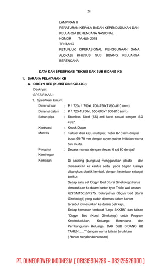 28
LAMPIRAN II
PERATURAN KEPALA BADAN KEPENDUDUKAN DAN
KELUARGA BERENCANA NASIONAL
NOMOR
TENTANG
PETUNJUK
ALOKASI
TAHUN 2018
OPERASIONAL PENGGUNAAN DANA
KHUSUS SUB BIDANG KELUARGA
BERENCANA
DATA DAN SPESIFIKASI TEKNIS DAK SUB BIDANG KB
1. SARANA PELAYANAN KB
A. OBGYN BED (KURSI GINEKOLOGI)
Deskripsi:
SPESIFIKASI :
1. Spesifikasi Umum:
Dimensi luar
Dimensi dalam
Bahan pipa
:
:
:
P 1.720–1.750xL 700–750xT 800–810 (mm)
P 1.720-1.750xL 550-600xT 800-810 (mm)
Stainless Steel (SS) anti karat sesuai dengan ISO
4957
Knock Down
Terbuat dari kayu multiplex : tebal 8-10 mm dilapisi
busa: 60-70 mm dengan cover leather imitation warna
biru muda.
Secara manual dengan elevasi 0 s/d 80 derajat/
Kontruksi
Mattras
:
:
Pengatur
Kemiringan
Kemasan
:
Di packing (bungkus) menggunakan plastik dan
dimasukkan ke kardus serta pada bagian luarnya
dibungkus plastik kembali, dengan ketentuan sebagai
berikut:
Setiap satu set Obgyn Bed (Kursi Ginekologi) harus
dimasukkan ke dalam karton type Triple-wall ukuran
K275/M150x6/K275. Selanjutnya Obgyn Bed (Kursi
Ginekologi) yang sudah dikemas dalam karton
tersebut dimasukkan ke dalam peti kayu.
Setiap kemasan terdapat “Logo BKKBN” dan tulisan
“Obgyn Bed (Kursi Ginekologi) untuk Program
Kependudukan, Keluarga Berencana dan
Pembangunan Keluarga, DAK SUB BIDANG KB
TAHUN .....*” dengan warna tulisan biru/hitam
( *tahun berjalan/berkenaan)
PT. DUMEDPOWER INDONESIA [ 081315904286 – 082125526000 ]
 