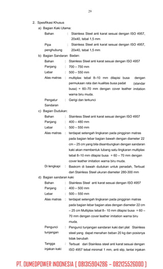 29
2. Spesifikasi Khusus
a) Bagian Kaki Utama:
Bahan : Stainless Steel anti karat sesuai dengan ISO 4957,
20x40, tebal 1,5 mm
Stainless Steel anti karat sesuai dengan ISO 4957,
20x40, tebal 1,5 mm
Badan:
Stainless Steel anti karat sesuai dengan ISO 4957
700 – 750 mm
500 – 550 mm
Pipa
penghubung
:
b) Bagian Sandaran
Bahan
Panjang
Lebar
Alas matras
:
:
:
: multiplax tebal 8–10 mm dilapisi busa
permukaan rata dan kualitas busa padat
busa) = 60–70 mm dengan cover leather
warna biru muda.
Gerigi dan terkunci
dengan
(standar
imitation
Pengatur
Sandaran
:
c) Bagian Dudukan:
Bahan
Panjang
Lebar
Alas matras
:
:
:
:
Stainless Steel anti karat sesuai dengan ISO 4957
400 – 480 mm
500 – 550 mm
terdapat setengah lingkaran pada pinggiran matras
pada bagian lebar bagian bawah dengan diameter 22
cm – 25 cm yang bila disambungkan dengan sandaran
kaki akan membentuk lubang satu lingkaran multiplax
tebal 8–10 mm dilapisi busa = 60 – 70 mm dengan
cover leather imitation warna biru muda.
Baskom di bawah dudukan untuk penadah, Terbuat
dari Stainless Steel ukuran diameter 280-300 mm
Di lengkapi :
d) Bagian sandaran kaki
Bahan
Panjang
Lebar
Alas matras
:
:
:
:
Stainless Steel anti karat sesuai dengan ISO 4957
400 – 500 mm
500 – 550 mm
terdapat setengah lingkaran pada pinggiran matras
pada bagian lebar bagian atas dengan diameter 22 cm
– 25 cm Multiplax tebal 8– 10 mm dilapisi busa = 60 –
70 mm dengan cover leather imitation warna biru
muda.
Pengunci tunjangan sandaran kaki dari plat Stainless
steel yang dapat menahan beban 20 kg dan posisnya
tidak berubah
Terbuat dari Stainless steel anti karat sesuai dengan
ISO 4957 tebal minimal 1 mm, anti slip, lantai injakan
Pengunci
tunjangan
:
Tangga
injakan kaki
:
PT. DUMEDPOWER INDONESIA [ 081315904286 – 082125526000 ]
 