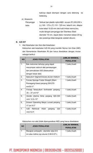 30
kakinya dapat disimpan dengan cara didorong
belakang.
ke
e) Aksesoris
Penyangga
betis
: Terbuat dari plastik nylon/ABS ukuran (P) 245-255 x
(L) 165 - 175 x (T) 110 - 120 mm, tebal 6 mm, dilapisi
busa tebal 10-20 mm dan kulit imitasi warna biru
muda dengan penyangga dari Stainless Steel
diameter 16 mm, dapat diatur menahan beban 20 kg
dan posisinya tidak bergerak setelah dikunci.
B. IUD KIT
1. Alat Kesehatan dan Non Alat Kesehatan
Kebutuhan alat kesehatan IUD Kit yang memiliki Nomor Izin Edar (NIE)
dari Kementerian
sebagai berikut:
Kesehatan RI dan harus disediakan dengan rincian
Kebutuhan non alat (tidak dipersyaratkan NIE) yang harus disediakan:
NO JENIS PERALATAN
JUMLAH MINIMAL
PERALATAN
1 Mangkok antiseptik : diameter atas 6-8
cm atau iodine cup ukuran 0.06-0.07 L
1 (satu) buah
NO JENIS PERALATAN
JUMLAH MINIMAL
PERALATAN
1. Bak instrumen tertutup yang dapat
menyimpan seluruh alat pemasangan
dan pencabutan IUD (disesuaikan
dengan besar alat)
1 (satu) buah
2. Speculum Vaginal Graves ukuran medium 1 (satu) buah
3. Forcep Sponge Foster Straight (Klem
Pemegang Kasa) panjang 250-270
mm/9-11"
1 (satu) buah
4. Forcep Tenacullum Schroeder panjang
25 – 27 cm/10"
1 (satu) buah
5. Sonde Uterine Sims panjang 320-330
mm/ 12.5–13"
1 (satu) buah
6. Scissor Operating Mayor curved panjang
17 cm/ 6-7”
1 (satu) buah
7. IUD Removal Hook panjang 320
mm/12.5"
1 (satu) buah
PT. DUMEDPOWER INDONESIA [ 081315904286 – 082125526000 ]
 