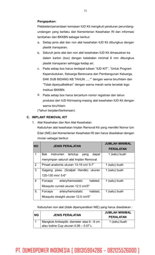 31
Pengepakan:
Pelabelan/penandaan kemasan IUD Kit mengikuti peraturan perundang-
undangan yang berlaku dari Kementerian Kesehatan RI dan informasi
tambahan dari BKKBN sebagai berikut:
a. Setiap jenis alat dan non alat kesehatan IUD Kit dibungkus dengan
plastik transparan;
Seluruh jenis alat dan non alat kesehatan IUD Kit dimasukkan ke
dalam karton (box) dengan ketebalan minimal 6 mm dibungkus
plastik transparan sehingga kedap air;
Pada setiap box harus terdapat tulisan “IUD KIT”, “Untuk Program
Kependudukan, Keluarga Berencana dan Pembangunan Keluarga,
DAK SUB BIDANG KB TAHUN .....*” dengan warna biru/hitam dan
“Tidak diperjualbelikan” dengan warna merah serta tercetak logo
Institusi BKKBN.
Pada setiap box harus tercantum nomor registrasi dan tahun
produksi dari IUD Kit/masing-masing alat kesehatan IUD Kit dengan
warna biru/hitam.
b.
c.
d.
(*tahun berjalan/berkenaan)
C. IMPLANT REMOVAL KIT
1. Alat Kesehatan dan Non Alat Kesehatan
Kebutuhan alat kesehatan Implan Removal Kit yang memiliki Nomor Izin
Edar (NIE) dari Kementerian Kesehatan RI dan harus disediakan dengan
rincian sebagai berikut:
Kebutuhan non alat (tidak dipersyaratkan NIE) yang harus disediakan :
PERALATAN
NO JENIS PERALATAN
JUMLAH MINIMAL
1 Mangkok Antiseptik: diameter atas 6 - 8 cm
atau Iodine Cup ukuran 0.06 – 0.07 L
1 (satu) buah
NO JENIS PERALATAN
JUMLAH MINIMAL
PERALATAN
1 Bak instrumen tertutup yang dapat
menyimpan seluruh alat Implan Removal
1 (satu) buah
2 Pinset anatomis ukuran 13-18 cm/ 5-7” 1 (satu) buah
3 Gagang pisau (Scalpel Handle) ukuran
120-130 mm/ 5-6"
1 (satu) buah
4 Forceps artery/hemostatic halsted,
Mosquito curved ukuran 12.5 cm/5"
1 (satu) buah
5. Forceps artery/hemostatic halsted,
Mosquito straight ukuran 12.5 cm/5"
1 (satu) buah
PT. DUMEDPOWER INDONESIA [ 081315904286 – 082125526000 ]
 
