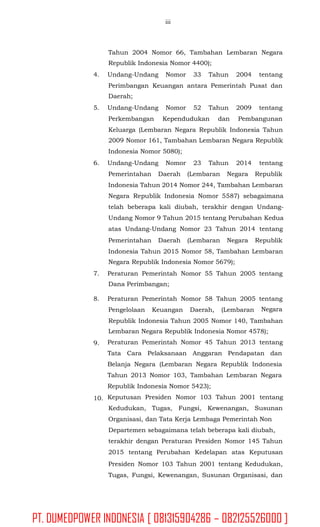 iii
Tahun 2004 Nomor 66, Tambahan Lembaran Negara
Republik Indonesia Nomor 4400);
4. Undang-Undang Nomor 33 Tahun 2004 tentang
Perimbangan Keuangan antara Pemerintah Pusat dan
Daerah;
5. Undang-Undang Nomor 52 Tahun 2009 tentang
Perkembangan Kependudukan dan Pembangunan
Keluarga (Lembaran Negara Republik Indonesia Tahun
2009 Nomor 161, Tambahan Lembaran Negara Republik
Indonesia Nomor 5080);
6. Undang-Undang Nomor 23 Tahun 2014 tentang
Pemerintahan Daerah (Lembaran Negara Republik
Indonesia Tahun 2014 Nomor 244, Tambahan Lembaran
Negara Republik Indonesia Nomor 5587) sebagaimana
telah beberapa kali diubah, terakhir dengan Undang-
Undang Nomor 9 Tahun 2015 tentang Perubahan Kedua
atas Undang-Undang Nomor 23 Tahun 2014 tentang
Pemerintahan Daerah (Lembaran Negara Republik
Indonesia Tahun 2015 Nomor 58, Tambahan Lembaran
Negara Republik Indonesia Nomor 5679);
7. Peraturan Pemerintah Nomor 55 Tahun 2005
Dana Perimbangan;
tentang
8. Peraturan Pemerintah Nomor 58 Tahun 2005 tentang
NegaraPengelolaan Keuangan Daerah, (Lembaran
Republik Indonesia Tahun 2005 Nomor 140, Tambahan
Lembaran Negara Republik Indonesia Nomor 4578);
Peraturan Pemerintah Nomor 45 Tahun 2013 tentang
Tata Cara Pelaksanaan Anggaran Pendapatan dan
Belanja Negara (Lembaran Negara Republik Indonesia
Tahun 2013 Nomor 103, Tambahan Lembaran Negara
Republik Indonesia Nomor 5423);
Keputusan Presiden Nomor 103 Tahun 2001 tentang
Kedudukan, Tugas, Fungsi, Kewenangan, Susunan
Organisasi, dan Tata Kerja Lembaga Pemerintah Non
Departemen sebagaimana telah beberapa kali diubah,
terakhir dengan Peraturan Presiden Nomor 145 Tahun
2015 tentang Perubahan Kedelapan atas Keputusan
Presiden Nomor 103 Tahun 2001 tentang Kedudukan,
Tugas, Fungsi, Kewenangan, Susunan Organisasi, dan
9.
10.
PT. DUMEDPOWER INDONESIA [ 081315904286 – 082125526000 ]
 