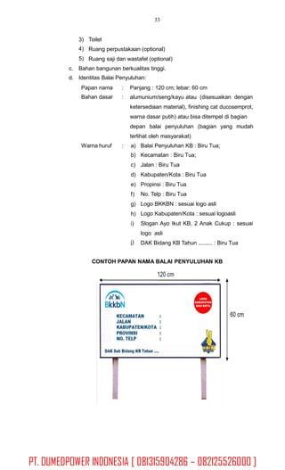 33
3)
4)
5)
Toilet
Ruang perpustakaan (optional)
Ruang saji dan wastafel (optional)
c.
d.
Bahan bangunan berkualitas tinggi.
Identitas Balai Penyuluhan:
Papan nama
Bahan dasar
:
:
Panjang : 120 cm; lebar: 60 cm
alumunium/seng/kayu atau (disesuaikan dengan
ketersediaan material), finishing cat ducosemprot,
warna dasar putih) atau bisa ditempel di bagian
depan balai penyuluhan (bagian yang mudah
terlihat oleh masyarakat)
Warna huruf : a)
b)
c)
d)
e)
f)
g)
h)
i)
Balai Penyuluhan KB : Biru Tua;
Kecamatan : Biru Tua;
Jalan : Biru Tua
Kabupaten/Kota : Biru Tua
Propinsi : Biru Tua
No. Telp : Biru Tua
Logo BKKBN : sesuai logo asli
Logo Kabupaten/Kota : sesuai logoasli
Slogan Ayo Ikut KB, 2 Anak Cukup : sesuai
logo asli
DAK Bidang KB Tahun ......... : Biru Tuaj)
CONTOH PAPAN NAMA BALAI PENYULUHAN KB
PT. DUMEDPOWER INDONESIA [ 081315904286 – 082125526000 ]
 