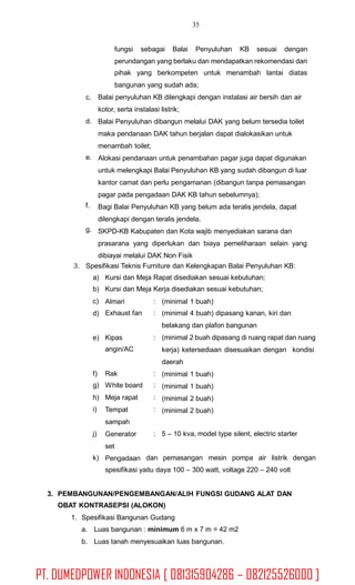 35
fungsi sebagai Balai Penyuluhan KB sesuai dengan
perundangan yang berlaku dan mendapatkan rekomendasi dari
pihak yang berkompeten untuk menambah lantai diatas
bangunan yang sudah ada;
Balai penyuluhan KB dilengkapi dengan instalasi air bersih dan air
kotor, serta instalasi listrik;
Balai Penyuluhan dibangun melalui DAK yang belum tersedia toilet
maka pendanaan DAK tahun berjalan dapat dialokasikan untuk
menambah toilet;
Alokasi pendanaan untuk penambahan pagar juga dapat digunakan
untuk melengkapi Balai Penyuluhan KB yang sudah dibangun di luar
kantor camat dan perlu pengamanan (dibangun tanpa pemasangan
pagar pada pengadaan DAK KB tahun sebelumnya);
Bagi Balai Penyuluhan KB yang belum ada teralis jendela, dapat
dilengkapi dengan teralis jendela.
SKPD-KB Kabupaten dan Kota wajib menyediakan sarana dan
prasarana yang diperlukan dan biaya pemeliharaan selain yang
dibiayai melalui DAK Non Fisik
c.
d.
e.
f.
g.
3. Spesifikasi Teknis Furniture dan Kelengkapan Balai Penyuluhan KB:
a)
b)
c)
d)
Kursi dan Meja Rapat disediakan sesuai kebutuhan;
Kursi dan Meja Kerja disediakan sesuai kebutuhan;
Almari
Exhaust fan
:
:
(minimal 1 buah)
(minimal 4 buah) dipasang kanan, kiri dan
belakang dan plafon bangunan
(minimal 2 buah dipasang di ruang rapat dan ruang
kerja) ketersediaan disesuaikan dengan kondisi
daerah
(minimal 1 buah)
(minimal 1 buah)
(minimal 2 buah)
(minimal 2 buah)
e) Kipas
angin/AC
:
f)
g)
h)
i)
Rak
White board
Meja rapat
Tempat
sampah
Generator
set
Pengadaan
:
:
:
:
j) : 5 – 10 kva, model type silent, electric starter
k) dan pemasangan mesin pompa air listrik dengan
spesifikasi yaitu daya 100 – 300 watt, voltage 220 – 240 volt
3. PEMBANGUNAN/PENGEMBANGAN/ALIH FUNGSI GUDANG ALAT DAN
OBAT KONTRASEPSI (ALOKON)
1. Spesifikasi Bangunan Gudang
a. Luas bangunan : minimum 6 m x 7 m = 42 m2
b. Luas tanah menyesuaikan luas bangunan.
PT. DUMEDPOWER INDONESIA [ 081315904286 – 082125526000 ]
 