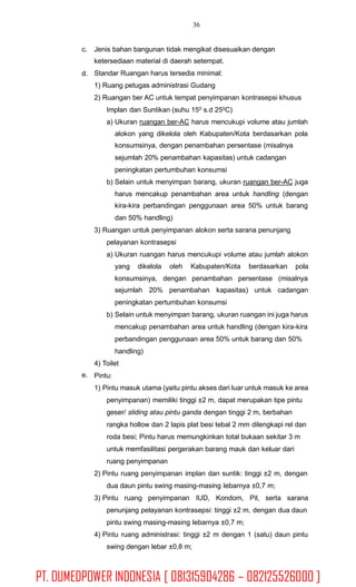 36
c. Jenis bahan bangunan tidak mengikat disesuaikan dengan
ketersediaan material di daerah setempat.
Standar Ruangan harus tersedia minimal:
1) Ruang petugas administrasi Gudang
2) Ruangan ber AC untuk tempat penyimpanan kontrasepsi khusus
Implan dan Suntikan (suhu 150 s.d 250C)
a) Ukuran ruangan ber-AC harus mencukupi volume atau jumlah
d.
alokon yang dikelola oleh Kabupaten/Kota berdasarkan pola
konsumsinya, dengan penambahan persentase (misalnya
sejumlah 20% penambahan kapasitas) untuk cadangan
peningkatan pertumbuhan konsumsi
b) Selain untuk menyimpan barang, ukuran ruangan ber-AC juga
harus mencakup penambahan area untuk handling (dengan
kira-kira perbandingan penggunaan area 50% untuk barang
dan 50% handling)
3) Ruangan untuk penyimpanan alokon serta sarana penunjang
pelayanan kontrasepsi
a) Ukuran ruangan harus mencukupi volume atau jumlah alokon
yang dikelola oleh Kabupaten/Kota berdasarkan pola
konsumsinya, dengan penambahan persentase (misalnya
sejumlah 20% penambahan kapasitas) untuk cadangan
peningkatan pertumbuhan konsumsi
b) Selain untuk menyimpan barang, ukuran ruangan ini juga harus
mencakup penambahan area untuk handling (dengan kira-kira
perbandingan penggunaan area 50% untuk barang dan 50%
handling)
4) Toilet
Pintu:
1) Pintu masuk utama (yaitu pintu akses dari luar untuk masuk ke area
penyimpanan) memiliki tinggi ±2 m, dapat merupakan tipe pintu
geser/ sliding atau pintu ganda dengan tinggi 2 m, berbahan
rangka hollow dan 2 lapis plat besi tebal 2 mm dilengkapi rel dan
roda besi; Pintu harus memungkinkan total bukaan sekitar 3 m
untuk memfasilitasi pergerakan barang mauk dan keluar dari
ruang penyimpanan
2) Pintu ruang penyimpanan implan dan suntik: tinggi ±2 m, dengan
dua daun pintu swing masing-masing lebarnya ±0,7 m;
3) Pintu ruang penyimpanan IUD, Kondom, Pil, serta sarana
penunjang pelayanan kontrasepsi: tinggi ±2 m, dengan dua daun
pintu swing masing-masing lebarnya ±0,7 m;
4) Pintu ruang administrasi: tinggi ±2 m dengan 1 (satu) daun pintu
swing dengan lebar ±0,8 m;
e.
PT. DUMEDPOWER INDONESIA [ 081315904286 – 082125526000 ]
 