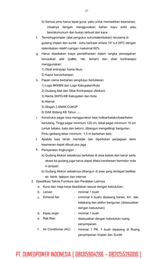 37
5) Semua pintu harus tepat guna, yaitu untuk memastikan keamanan,
misalnya dengan menggunakan bahan kayu solid atau
besi/alumunium dan bukan terbuat dari kaca
Termohygrometer (alat pengukur suhu/kelembaban) terutama di
gudang implan dan suntik : suhu berkisar antara 150 s.d 250C dengan
kelembaban relatif ruangan maksimal 60%
Harus disediakan biaya pemeliharaan dalam rangka pencegahan
f.
g.
kerusakan alat (pallet, rak, lemari) dan obat kontrasepsi
menggunakan:
1) Obat antirayap/ hama tikus;
2) Kapur barus/kamper;
Papan nama berbahan seng/kayu bertuliskan:
1) Logo BKKBN dan Logo Kabupaten/Kota
2) Gudang Alat dan Obat Kontrasepsi (Alokon)
3) Nama SKPD-KB Kabupaten dan Kota
4) Alamat
5) Slogan 2 ANAK CUKUP
6) DAK Bidang KB Tahun ....
Konstruksi pagar bisa menggunakan besi hollow/batako/bata/beton
bertulang. Tinggi pagar minimum 120 cm, tebal pagar minimum 15 cm
(untuk batako, bata dan beton), dibangun mengelilingi bangunan.
Pintu gerbang lebar minimum 1,5 m berbahan besi.
Apabila luas tanah memadai dan diperlukan penjagaan demi
keamanan dapat dibuat pos jaga
Persyaratan lingkungan :
a) Gudang Alokon sebaiknya berlokasi di area bebas dari banjir serta
akses ke gudang juga harus dapat dilalui kendaraan bermotor roda
4 (empat).
b) Gudang Alokon sebaiknya dibangun di area yang terdapat fasilitas
air, listrik, telepon dan internet.
h.
i.
j.
k.
2. Spesifikasi Teknis Furniture dan Peralatan Lainnya
a.
b.
c.
Kursi dan meja kerja disediakan sesuai dengan kebutuhan;
Lemari
Exhaust fan
:
:
minimal 1 buah
(minimal 4 buah) dipasang kanan, kiri dan
belakang dan plafon bangunan (disesuaikan
dengan kebutuhan)
minimal 1 buah
disesuaikan dengan kebutuhan ruang
penyimpanan
minimal 1 PK, 1 buah dipasang di Ruang
penyimpanan Implan dan Suntik
d.
e.
Kipas angin
Rak Besi
:
:
f. Air Conditioner (AC) :
PT. DUMEDPOWER INDONESIA [ 081315904286 – 082125526000 ]
 