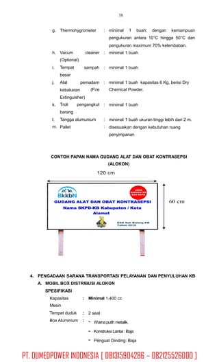 38
g. Thermohygrometer : minimal 1 buah; dengan kemampuan
pengukuran antara 10°C hingga 50°C dan
pengukuran maximum 70% kelembaban.
minimal 1 buahh. Vacum
(Optional)
Tempat
besar
Alat
kebakaran
cleaner :
i. sampah : minimal 1 buah
j. pemadam
(Fire
: minimal 1 buah kapasitas 6 Kg, berisi Dry
Chemical Powder.
Extinguisher)
Troli pengangkut
barang
Tangga alumunium
Pallet
k. : minimal 1 buah
l.
m.
:
:
minimal 1 buah ukuran tinggi lebih dari 2 m.
disesuaikan dengan kebutuhan ruang
penyimpanan
CONTOH PAPAN NAMA GUDANG ALAT DAN OBAT KONTRASEPSI
(ALOKON)
4. PENGADAAN SARANA TRANSPORTASI PELAYANAN DAN PENYULUHAN KB
A. MOBIL BOX DISTRIBUSI ALOKON
SPESIFIKASI
Kapasitas
Mesin
Tempat duduk
Box Aluminium
: Minimal 1.400 cc
:
:
2 seat
- Warnaputih metalik.
-
-
KonstruksiLantai : Baja
Penguat Dinding: Baja
PT. DUMEDPOWER INDONESIA [ 081315904286 – 082125526000 ]
 