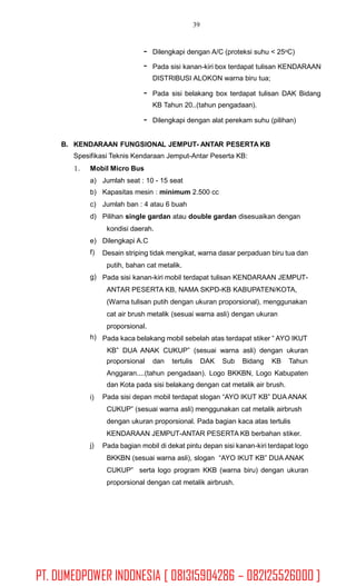 39
-
-
Dilengkapi dengan A/C (proteksi suhu < 25oC)
Pada sisi kanan-kiri box terdapat tulisan KENDARAAN
DISTRIBUSI ALOKON warna biru tua;
- Pada sisi belakang box terdapat tulisan DAK Bidang
KB Tahun 20..(tahun pengadaan).
- Dilengkapi dengan alat perekam suhu (pilihan)
B. KENDARAAN FUNGSIONAL JEMPUT- ANTAR PESERTA KB
Spesifikasi Teknis Kendaraan Jemput-Antar Peserta KB:
1. Mobil Micro Bus
a)
b)
c)
d)
Jumlah seat : 10 - 15 seat
Kapasitas mesin : minimum 2.500 cc
Jumlah ban : 4 atau 6 buah
Pilihan single gardan atau double gardan disesuaikan dengan
kondisi daerah.
Dilengkapi A.C
Desain striping tidak mengikat, warna dasar perpaduan biru tua dan
putih, bahan cat metalik.
Pada sisi kanan-kiri mobil terdapat tulisan KENDARAAN JEMPUT-
ANTAR PESERTA KB, NAMA SKPD-KB KABUPATEN/KOTA,
(Warna tulisan putih dengan ukuran proporsional), menggunakan
cat air brush metalik (sesuai warna asli) dengan ukuran
proporsional.
Pada kaca belakang mobil sebelah atas terdapat stiker “ AYO IKUT
KB” DUA ANAK CUKUP” (sesuai warna asli) dengan ukuran
e)
f)
g)
h)
proporsional dan tertulis DAK Sub Bidang KB Tahun
Anggaran....(tahun pengadaan). Logo BKKBN, Logo Kabupaten
dan Kota pada sisi belakang dengan cat metalik air brush.
Pada sisi depan mobil terdapat slogan “AYO IKUT KB” DUA ANAK
CUKUP” (sesuai warna asli) menggunakan cat metalik airbrush
dengan ukuran proporsional. Pada bagian kaca atas tertulis
KENDARAAN JEMPUT-ANTAR PESERTA KB berbahan stiker.
Pada bagian mobil di dekat pintu depan sisi kanan-kiri terdapat logo
BKKBN (sesuai warna asli), slogan “AYO IKUT KB” DUA ANAK
CUKUP” serta logo program KKB (warna biru) dengan ukuran
proporsional dengan cat metalik airbrush.
i)
j)
PT. DUMEDPOWER INDONESIA [ 081315904286 – 082125526000 ]
 