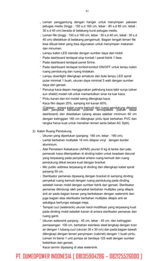 41
Lemari penggantung dengan hanger untuk menyimpan pakaian
petugas medis (tinggi : 150 s.d 160 cm, lebar : 80 s.d 85 cm, tebal :
30 s.d 40 cm) berada di belakang kursi petugas medis.
Lemari file (tinggi : 150 s.d 160 cm, lebar : 30 s.d 40 cm, tebal : 30 s.d
40 cm) diletakkan di belakang pengemudi. Bagian tengah lemari file
bisa dibuat loker yang bisa digunakan untuk menyimpan makanan
dan minuman.
Lampu kabin LED standar dengan sumber daya dari mobil.
Pada dashboard terdapat stop kontak / panel listrik 1 fase.
Pada dashboard terdapat panel Sirine.
Pada dashboard terdapat tombol-tombol ON/OFF untuk lampu kabin
ruang pendukung dan ruang tindakan.
Lampu downlight dilengkapi armature dan bola lampu LED spiral
putar minimal 1 buah, ukuran daya minimal 5 watt dengan sumber
daya dari genset.
Penutup kaca depan menggunakan pelindung kaca tabir surya (silver
sun shield) model roll untuk memantulkan sinar ke luar kaca.
Pintu kanan dan kiri model swing dilengkapi kaca.
Kaca film depan 20%, samping kiri kanan 60%.
(Catatan : antara kabin ruang kemudi dan ruang pendukung dibatasi
oleh penyekat berbahan polimer termoplastik (bahan dasar
dashboard) dan disediakan lubang akses selebar minimum 60 cm
dengan ketinggian 180 cm dilengkapi pintu lipat berbahan PVC dan
rangka harus kuat untuk menahan lemari serta beban AC Split).
2) Kabin Ruang Pendukung
Ukuran yang diperlukan (panjang: 180 cm, lebar : 190 cm).
Lantai berbahan multiplek 18 mm dilapisi vinyl dengan border
aluminium.
Alat Pemadam Kebakaran (APAR) ukuran 6 kg di lantai dan palu
pemecah kaca ditempatkan di dinding kabin untuk keadaan darurat
yang terpasang pada penyekat antara ruang kemudi dan ruang
pendukung diikat secara kuat dengan bracket.
Mic public address terpasang di dinding dan dilengkapi kabel spiral
panjang 50 cm.
Sterilisator pemanas dipasang dengan bracket di samping dinding
penyekat ruang kemudi dengan ruang pendukung pada dinding
sebelah kanan mobil dengan sumber listrik dari genset. Sterilisator
pemanas dilindungi oleh penyekat berbahan multiplex yang dilapis
anti air pada bagian kanan yang berbatasan dengan watersink dan
juga bagian atas sterilisator berbahan multiplex dilapis anti air
sekaligus berfungsi sebagai meja.
Tempat cuci (watersink) ukuran kecil modifikasi yang terpasang kuat
pada dinding mobil sebelah kanan di antara sterilisator pemanas dan
ruang ganti.
Ukuran watersink panjang : 45 cm, lebar : 45 cm, dan ketinggian
pemasangan 100 cm, berbahan stainless steel lengkap dengan kran
air dengan 1 lubang cuci (ukuran 30 x 30 cm) dan pada bagian bawah
dilengkapi dengan lemari penyimpan (cabinet) dengan 1 buah pintu.
Lemari ini berisi 1 unit pompa air berdaya 125 watt dengan sumber
kelistrikan dari genset.
Kaca cermin dipasang di atas watersink.
PT. DUMEDPOWER INDONESIA [ 081315904286 – 082125526000 ]
 