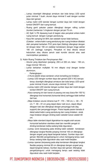 42
Lampu downlight dilengkapi armature dan bola lampu LED spiral
putar minimal 1 buah, ukuran daya minimal 5 watt dengan sumber
daya dari genset.
Lampu kabin LED standar dengan sumber daya dari mobil dengan
tombol ON/OFF dari ruang kemudi.
Ruang ganti pakaian pasien dilengkapi dengan rolling curtain
(korden) berbentuk ¼ lingkaran dengan jari-jari 75 cm.
AC Split ½ PK dipasang kuat di bagian atas penyekat antara kabin
ruang kemudi dengan ruangan pendukung.
Kaca film samping kiri 80% dan sebelah kanan tidak berkaca.
(Catatan : antara kabin ruang pendukung dan ruang tindakan dibatasi
oleh penyekat berbahan PVC jenis lipat (folding) dilengkapi dengan
rel dengan lebar 190 cm (selebar kendaraan) dengan tinggi sekitar
190 cm (setinggi ruangan). Penyekat ini bisa dibuka sesuai
kebutuhan atau dibuka penuh saat kondisi darurat atau saat
memindahkan peralatan).
3) Kabin Ruang Tindakan dan Penyimpanan Alat :
Ukuran yang diperlukan (panjang: 250 s.d 350 cm, lebar : 190 cm,
tinggi minimal 190 cm).
Lantai berbahan multiplek 18 mm dilapisi vinyl dengan border
aluminium.
Perlengkapan :
o3 Kursi plastik tanpa sandaran untuk konseling pra tindakan.
oLampu LED dengan sumber daya dari genset (220 V AC) berupa
lampu downlight dilengkapi armature dan bola lampu LED spiral
putar minimal 4 buah, ukuran daya minimal 10 watt.
oLampu kabin LED standar dengan sumber daya dari mobil dengan
tombol ON/OFF dari ruang kemudi.
oKaca samping kiri dan kanan di pasang one way (kaca film 100 %)
dilengkapi tirai horisontal (horisontal blind) sehingga tidak terlihat
dari luar.
oMeja tindakan ukuran dimensi luar P : 170 – 180 cm, L : 60 – 70
cm, T : 80 – 81 cm yang dapat diatur naik turun, dapat dilipat
dibagian kaki dan dilengkapi dengan penyangga kaki (leg
support) dan penyangga lengan. Posisi kepala pasien berada di
dekat sekat kabin ruang pendukung dan ruang tindakan. Jarak
meja tindakan dengan dinding kabin sebelah kanan adalah 60
cm.
oMayo table standard dapat digerakkan ke segala arah secara
horizontal berbahan stainless steel dan memiliki pengait di
dinding kendaraan ketika sedang tidak digunakan.
oLampu sorot (terpasang pada dinding kabin sebelah kendaraan
dilengkapi tangkai flexible panjang minimal 100 cm dilengkapi
dengan engsel yang dapat bergerak bebas). Sumber daya dari
genset. Memiliki pengait/pengunci untuk memegang lampu saat
lampu sedang tidak digunakan atau saat mobil berjalan.
oLampu operasi (terpasang pada atap kendaraan dilengkapi tangkai
flexible panjang minimal 80 cm dilengkapi dengan engsel yang
dapat bergerak bebas). Sumber daya dari genset. Dilengkapi
pengait/pengunci untuk memegang lampu saat sedang tidak
digunakan atau saat mobil berjalan.
PT. DUMEDPOWER INDONESIA [ 081315904286 – 082125526000 ]
 