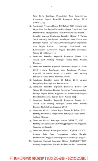 iv
Tata Kerja Lembaga Pemerintah Non Kementerian
(Lembaran Negara Republik Indonesia Tahun 2015
Nomor 322);
Keputusan Presiden Nomor 110 Tahun 2001 tentang Unit
Organisasi dan Tugas Eselon I Lembaga Pemerintah Non
Departemen, sebagaimana telah beberapa kali diubah
terakhir dengan Peraturan Presiden Nomor 4 Tahun
2013 tentang Perubahan Kedelapan atas Keputusan
Presiden Nomor 110 Tahun 2001 tentang Unit Organisasi
11.
dan Tugas Eselon I Lembaga Pemerintah Non
Kementerian (Lembaran Negara Republik Indonesia
Tahun 2013 Nomor 11);
Peraturan Presiden Republik Indonesia Nomor 123
Tahun 2016 tentang Petunjuk Teknis Dana Alokasi
Khusus;
Peraturan Presiden Republik Indonesia Nomor 5 Tahun
12.
13.
2018 tentang Perubahan atas Peraturan Presiden
Republik Indonesia Nomor 123 Tahun 2016 tentang
Petunjuk Teknis Dana Alokasi Khusus;
Peraturan Presiden omor 16 Tahun 2018 tentang
Pengadaan Barang/Jasa Pemerintah;
Peraturan Presiden Republik Indonesia Nomor 129
Tahun 2018 tentang Rincian Anggaran Pendapatan dan
Belanja Negara Tahun Anggaran 2019 (Lembaran Negara
Republik Indonesia Tahun 2018 Nomor 225);
Peraturan Presiden Republik Indonesia Nomor 141
Tahun 2018 tentang Petunjuk Teknis Dana Alokasi
Khusus Fisik tahun Anggaran 2019;
Peraturan Menteri Dalam Negeri Nomor 71 Tahun 2012
tentang Koordinasi Penyusunan Petunjuk Teknis Dana
Alokasi Khusus;
Peraturan Menteri Keuangan Nomor 6/PMK.07/2012
tentang Pelaksanaan dan Pertanggungjawaban Anggaran
Transfer ke Daerah;
Peraturan Menteri Keuangan Nomor 190/PMK.05/2012
14.
15.
16.
17.
18.
19.
tentang Tata Cara Pembayaran dalam Rangka
Pelaksanaan Anggaran Pendapatan dan Belanja Negara;
Peraturan Menteri Keuangan Nomor 50/PMK.07/2017
tentang Pengelolaan Transfer Ke Daerah dan Dana Desa;
20.
PT. DUMEDPOWER INDONESIA [ 081315904286 – 082125526000 ]
 