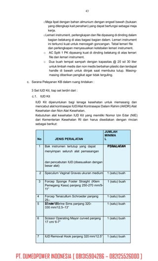 43
oMeja lipat dengan bahan almunium dengan engsel bawah (bukaan
yang dilengkapi kait penahan) yang dapat berfungsi sebagai meja
kerja.
oLemari instrument, perlengkapan dan file dipasang di dinding dalam
bagian belakang di atas bagasi bagian dalam. Lemari instrument
ini terkunci kuat untuk mencegah goncangan. Tebal lemari file
dan perlengkapan menyesuaikan ketebalan lemari instrument.
o AC Split 1 PK dipasang kuat di dinding belakang di atas lemari
file dan lemari instrument.
o Dua buah tempat sampah dengan kapasitas @ 20 sd 30 liter
untuk limbah medis dan non medis berbahan plastic dan terdapat
handle di bawah untuk diinjak saat membuka tutup. Masing-
masing diberikan pengikat agar tidak terguling.
c. Sarana Pelayanan KB dalam ruang tindakan :
3 Set IUD Kit, tiap set terdiri dari :
c.1. IUD Kit
IUD Kit diperuntukan bagi tenaga kesehatan untuk memasang dan
mencabut alat kontrasepsi IUD/Alat Kontrasepsi Dalam Rahim (AKDR) Alat
Kesehatan dan Non Alat Kesehatan.
Kebutuhan alat kesehatan IUD Kit yang memiliki Nomor Izin Edar (NIE)
dari Kementerian Kesehatan RI dan harus disediakan dengan rincian
sebagai berikut:
No JENIS PERALATAN
JUMLAH
MINIMA
L
PERALATAN1 Bak instrumen tertutup yang dapat 1 (satu) buah
menyimpan seluruh alat pemasangan
dan pencabutan IUD (disesuaikan dengan
besar alat)
2 Speculum Vaginal Graves ukuran medium 1 (satu) buah
3 Forcep Sponge Foster Straight (Klem 1 (satu) buah
Pemegang Kasa) panjang 250-270 mm/9-
11”
4 Forcep Tenacullum Schroeder panjang
25–
27 cm/10”
1 (satu) buah
5 Sonde Uterine Sims panjang 320-
330 mm/12.5–13”
1 (satu) buah
6 Scissor Operating Mayor curved panjang
17 cm/ 6-7”
1 (satu) buah
7 IUD Removal Hook panjang 320 mm/12.5” 1 (satu) buah
PT. DUMEDPOWER INDONESIA [ 081315904286 – 082125526000 ]
 
