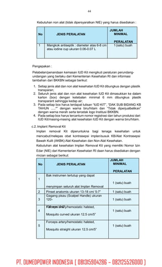 44
Kebutuhan non alat (tidak dipersyaratkan NIE) yang harus disediakan :
Pengepakan :
Pelabelan/penandaan kemasan IUD Kit mengikuti peraturan perundang-
undangan yang berlaku dari Kementerian Kesehatan RI dan informasi
tambahan dari BKKBN sebagai berikut:
1. Setiap jenis alat dan non alat kesehatan IUD Kit dibungkus dengan plastik
transparan;
Seluruh jenis alat dan non alat kesehatan IUD Kit dimasukkan ke dalam
karton (box) dengan ketebalan minimal 6 mm dibungkus plastik
transparant sehingga kedap air;
Pada setiap box harus terdapat tulisan “IUD KIT”, “DAK SUB BIDANG KB
TAHUN .....*” dengan warna biru/hitam dan “Tidak diperjualbelikan”
dengan warna merah serta tercetak logo Institusi BKKBN.
Pada setiap box harus tercantum nomor registrasi dan tahun produksi dari
IUD Kit/masing-masing alat kesehatan IUD Kit dengan warna biru/hitam.
2.
3.
4.
c.2. Implant Removal Kit
Implan removal Kit diperuntukna bagi tenaga kesehatan untuk
mencabut/melepas obat kontrasepsi implan/susuk KB/Alat Kontrasepsi
Bawah Kulit (AKBK) Alat Kesehatan dan Non Alat Kesehatan.
Kebutuhan alat kesehatan Implan Removal Kit yang memiliki Nomor Izin
Edar (NIE) dari Kementerian Kesehatan RI daan harus disediakan dengan
rincian sebagai berikut:
No JENIS PERALATAN
JUMLAH
MINIMAL
PERALATAN
1
Bak instrumen tertutup yang dapat
menyimpan seluruh alat Implan Removal
1 (satu) buah
2 Pinset anatomis ukuran 13-18 cm/ 5-7” 1 (satu) buah
3
Gagang pisau (Scalpel Handle) ukuran
120-
130 mm/ 5-6”
1 (satu) buah
4
Forceps artery/hemostatic halsted,
Mosquito curved ukuran 12.5 cm/5”
1 (satu) buah
5
Forceps artery/hemostatic halsted,
Mosquito straight ukuran 12.5 cm/5”
1 (satu) buah
No JENIS PERALATAN
JUMLAH
MINIMAL
PERALATAN
1 Mangkok antiseptik : diameter atas 6-8 cm
atau iodine cup ukuran 0.06-0.07 L
1 (satu) buah
PT. DUMEDPOWER INDONESIA [ 081315904286 – 082125526000 ]
 