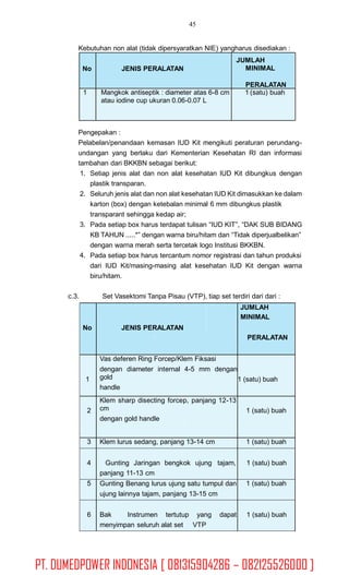 45
Kebutuhan non alat (tidak dipersyaratkan NIE) yangharus disediakan :
Pengepakan :
Pelabelan/penandaan kemasan IUD Kit mengikuti peraturan perundang-
undangan yang berlaku dari Kementerian Kesehatan RI dan informasi
tambahan dari BKKBN sebagai berikut:
1. Setiap jenis alat dan non alat kesehatan IUD Kit dibungkus dengan
plastik transparan.
Seluruh jenis alat dan non alat kesehatan IUD Kit dimasukkan ke dalam
karton (box) dengan ketebalan minimal 6 mm dibungkus plastik
transparant sehingga kedap air;
Pada setiap box harus terdapat tulisan “IUD KIT”, “DAK SUB BIDANG
KB TAHUN .....*” dengan warna biru/hitam dan “Tidak diperjualbelikan”
dengan warna merah serta tercetak logo Institusi BKKBN.
Pada setiap box harus tercantum nomor registrasi dan tahun produksi
dari IUD Kit/masing-masing alat kesehatan IUD Kit dengan warna
biru/hitam.
2.
3.
4.
c.3. Set Vasektomi Tanpa Pisau (VTP), tiap set terdiri dari dari :
No JENIS PERALATAN
JUMLAH
MINIMAL
PERALATAN
1
Vas deferen Ring Forcep/Klem Fiksasi
dengan diameter internal 4-5 mm dengan
gold
handle
1 (satu) buah
2
Klem sharp disecting forcep, panjang 12-13
cm
dengan gold handle
1 (satu) buah
3 Klem lurus sedang, panjang 13-14 cm 1 (satu) buah
4 Gunting Jaringan bengkok ujung tajam,
panjang 11-13 cm
1 (satu) buah
5 Gunting Benang lurus ujung satu tumpul dan
ujung lainnya tajam, panjang 13-15 cm
1 (satu) buah
6 Bak Instrumen tertutup yang dapat
menyimpan seluruh alat set VTP
1 (satu) buah
No JENIS PERALATAN
JUMLAH
MINIMAL
PERALATAN
1 Mangkok antiseptik : diameter atas 6-8 cm
atau iodine cup ukuran 0.06-0.07 L
1 (satu) buah
PT. DUMEDPOWER INDONESIA [ 081315904286 – 082125526000 ]
 