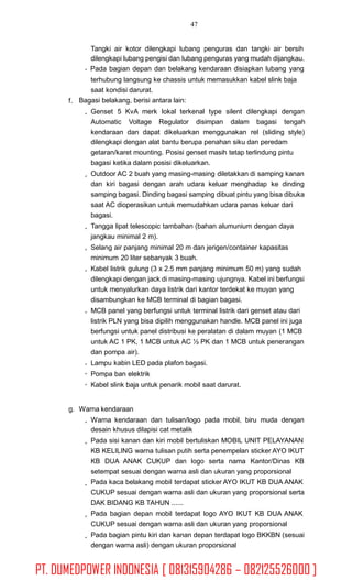 47
Tangki air kotor dilengkapi lubang penguras dan tangki air bersih
dilengkapi lubang pengisi dan lubang penguras yang mudah dijangkau.
Pada bagian depan dan belakang kendaraan disiapkan lubang yang
terhubung langsung ke chassis untuk memasukkan kabel slink baja
saat kondisi darurat.
Bagasi belakang, berisi antara lain:f.
Genset 5 KvA merk lokal terkenal type silent dilengkapi dengan
Automatic Voltage Regulator disimpan dalam bagasi tengah
kendaraan dan dapat dikeluarkan menggunakan rel (sliding style)
dilengkapi dengan alat bantu berupa penahan siku dan peredam
getaran/karet mounting. Posisi genset masih tetap terlindung pintu
bagasi ketika dalam posisi dikeluarkan.
Outdoor AC 2 buah yang masing-masing diletakkan di samping kanan
dan kiri bagasi dengan arah udara keluar menghadap ke dinding
samping bagasi. Dinding bagasi samping dibuat pintu yang bisa dibuka
saat AC dioperasikan untuk memudahkan udara panas keluar dari
bagasi.
Tangga lipat telescopic tambahan (bahan alumunium dengan daya
jangkau minimal 2 m).
Selang air panjang minimal 20 m dan jerigen/container kapasitas
minimum 20 liter sebanyak 3 buah.
Kabel listrik gulung (3 x 2.5 mm panjang minimum 50 m) yang sudah
dilengkapi dengan jack di masing-masing ujungnya. Kabel ini berfungsi
untuk menyalurkan daya listrik dari kantor terdekat ke muyan yang
disambungkan ke MCB terminal di bagian bagasi.
MCB panel yang berfungsi untuk terminal listrik dari genset atau dari
listrik PLN yang bisa dipilih menggunakan handle. MCB panel ini juga
berfungsi untuk panel distribusi ke peralatan di dalam muyan (1 MCB
untuk AC 1 PK, 1 MCB untuk AC ½ PK dan 1 MCB untuk penerangan
dan pompa air).
Lampu kabin LED pada plafon bagasi.
Pompa ban elektrik
Kabel slink baja untuk penarik mobil saat darurat.
g. Warna kendaraan
Warna kendaraan dan tulisan/logo pada mobil, biru muda dengan
desain khusus dilapisi cat metalik
Pada sisi kanan dan kiri mobil bertuliskan MOBIL UNIT PELAYANAN
KB KELILING warna tulisan putih serta penempelan sticker AYO IKUT
KB DUA ANAK CUKUP dan logo serta nama Kantor/Dinas KB
setempat sesuai dengan warna asli dan ukuran yang proporsional
Pada kaca belakang mobil terdapat sticker AYO IKUT KB DUA ANAK
CUKUP sesuai dengan warna asli dan ukuran yang proporsional serta
DAK BIDANG KB TAHUN ......
Pada bagian depan mobil terdapat logo AYO IKUT KB DUA ANAK
CUKUP sesuai dengan warna asli dan ukuran yang proporsional
Pada bagian pintu kiri dan kanan depan terdapat logo BKKBN (sesuai
dengan warna asli) dengan ukuran proporsional
PT. DUMEDPOWER INDONESIA [ 081315904286 – 082125526000 ]
 