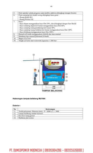 49
Keterangan tampak belakang MUYAN:
Exterior :
No Keterangan
11. Tenda pelayanan: Dimensi (mm) : P = 4000 x L = 3000
12. Lampu belakang standar karoseri
13. Kisi-kisi ruang genset
14. Dudukan plat nomor
5. Horn speaker untuk pengeras suara (public address) dilengkapi dengan bracket
6. Pintu samping kiri model swing dilengkapi kaca geser :
- Ruang Kabin R/L
- Ruang Periksa LH
7. Kaca :
- Kaca depan menggunakan kaca film 20%, dan dilengkapi dengan Sun Shield
- Kaca samping depan kiri kanan menggunakan kaca film 60%
- Kaca samping ruang pendukung kiri kanan 80%
- Kaca samping ruang tindakan kiri kanan menggunakan kaca film 100%
- Kaca belakang menggunakan kaca film 100%
8. Rumah roll tenda menggunakan elektrik dan atau manual
9. Standang legs manual/jackstand (4 buah)
10. Bagasi accu unit
39. Tangki air kotor dari watersink kapasitas ± 200 liter
PT. DUMEDPOWER INDONESIA [ 081315904286 – 082125526000 ]
 