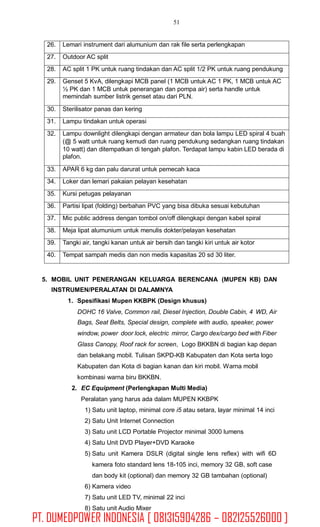51
5. MOBIL UNIT PENERANGAN KELUARGA BERENCANA
INSTRUMEN/PERALATAN DI DALAMNYA
1. Spesifikasi Mupen KKBPK (Design khusus)
(MUPEN KB) DAN
DOHC 16 Valve, Common rail, Diesel Injection, Double Cabin, 4 WD, Air
Bags, Seat Belts, Special design, complete with audio, speaker, power
window, power door lock, electric mirror, Cargo dex/cargo bed with Fiber
Glass Canopy, Roof rack for screen, Logo BKKBN di bagian kap depan
dan belakang mobil. Tulisan SKPD-KB Kabupaten dan Kota serta logo
Kabupaten dan Kota di bagian kanan dan kiri mobil. Warna mobil
kombinasi warna biru BKKBN.
2. EC Equipment (Perlengkapan Multi Media)
Peralatan yang harus ada dalam MUPEN KKBPK
1) Satu unit laptop, minimal core i5 atau setara, layar minimal 14 inci
2) Satu Unit Internet Connection
3) Satu unit LCD Portable Projector minimal 3000 lumens
4) Satu Unit DVD Player+DVD Karaoke
5) Satu unit Kamera DSLR (digital single lens reflex) with wifi 6D
kamera foto standard lens 18-105 inci, memory 32 GB, soft case
dan body kit (optional) dan memory 32 GB tambahan (optional)
6) Kamera video
7) Satu unit LED TV, minimal 22 inci
8) Satu unit Audio Mixer
26. Lemari instrument dari alumunium dan rak file serta perlengkapan
27. Outdoor AC split
28. AC split 1 PK untuk ruang tindakan dan AC split 1/2 PK untuk ruang pendukung
29. Genset 5 KvA, dilengkapi MCB panel (1 MCB untuk AC 1 PK, 1 MCB untuk AC
½ PK dan 1 MCB untuk penerangan dan pompa air) serta handle untuk
memindah sumber listrik genset atau dari PLN.
30. Sterilisator panas dan kering
31. Lampu tindakan untuk operasi
32. Lampu downlight dilengkapi dengan armateur dan bola lampu LED spiral 4 buah
(@ 5 watt untuk ruang kemudi dan ruang pendukung sedangkan ruang tindakan
10 watt) dan ditempatkan di tengah plafon. Terdapat lampu kabin LED berada di
plafon.
33. APAR 6 kg dan palu darurat untuk pemecah kaca
34. Loker dan lemari pakaian pelayan kesehatan
35. Kursi petugas pelayanan
36. Partisi lipat (folding) berbahan PVC yang bisa dibuka sesuai kebutuhan
37. Mic public address dengan tombol on/off dilengkapi dengan kabel spiral
38. Meja lipat alumunium untuk menulis dokter/pelayan kesehatan
39. Tangki air, tangki kanan untuk air bersih dan tangki kiri untuk air kotor
40. Tempat sampah medis dan non medis kapasitas 20 sd 30 liter.
PT. DUMEDPOWER INDONESIA [ 081315904286 – 082125526000 ]
 