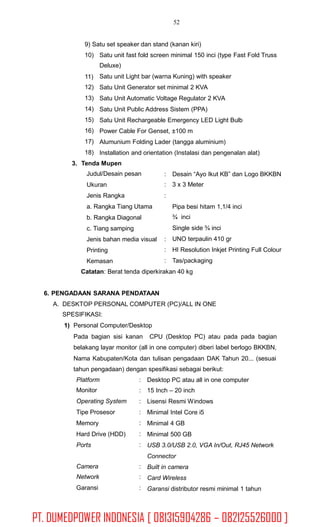 52
9) Satu set speaker dan stand (kanan kiri)
10) Satu unit fast fold screen minimal 150 inci (type Fast Fold Truss
Deluxe)
Satu unit Light bar (warna Kuning) with speaker
Satu Unit Generator set minimal 2 KVA
Satu Unit Automatic Voltage Regulator 2 KVA
Satu Unit Public Address Sistem (PPA)
Satu Unit Rechargeable Emergency LED Light Bulb
Power Cable For Genset, ±100 m
Alumunium Folding Lader (tangga aluminium)
Installation and orientation (Instalasi dan pengenalan alat)
11)
12)
13)
14)
15)
16)
17)
18)
3. Tenda Mupen
Judul/Desain pesan
Ukuran
Jenis Rangka
a. Rangka Tiang Utama
b. Rangka Diagonal
c. Tiang samping
Jenis bahan media visual
Printing
Kemasan
:
:
:
Desain “Ayo Ikut KB” dan Logo BKKBN
3 x 3 Meter
Pipa besi hitam 1,1/4 inci
¾ inci
Single side ¾ inci
UNO terpaulin 410 gr
HI Resolution Inkjet Printing Full Colour
Tas/packaging
:
:
:
Catatan: Berat tenda diperkirakan 40 kg
6. PENGADAAN SARANA PENDATAAN
A. DESKTOP PERSONAL COMPUTER (PC)/ALL IN ONE
SPESIFIKASI:
1) Personal Computer/Desktop
Pada bagian sisi kanan CPU (Desktop PC) atau pada pada bagian
belakang layar monitor (all in one computer) diberi label berlogo BKKBN,
Nama Kabupaten/Kota dan tulisan pengadaan DAK Tahun 20... (sesuai
tahun pengadaan) dengan spesifikasi sebagai berikut:
Platform
Monitor
Operating System
Tipe Prosesor
Memory
Hard Drive (HDD)
Ports
:
:
:
:
:
:
:
Desktop PC atau all in one computer
15 Inch – 20 inch
Lisensi Resmi Windows
Minimal Intel Core i5
Minimal 4 GB
Minimal 500 GB
USB 3.0/USB 2.0, VGA In/Out, RJ45 Network
Connector
Built in camera
Card Wireless
Garansi distributor resmi minimal 1 tahun
Camera
Network
Garansi
:
:
:
PT. DUMEDPOWER INDONESIA [ 081315904286 – 082125526000 ]
 