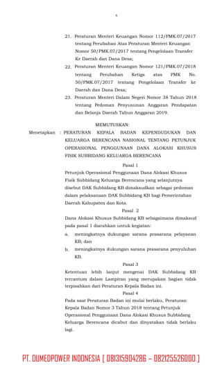 v
21. Peraturan Menteri Keuangan Nomor 112/PMK.07/2017
tentang Perubahan Atas Peraturan Menteri Keuangan
Nomor 50/PMK.07/2017 tentang Pengelolaan Transfer
Ke Daerah dan Dana Desa;
Peraturan Menteri Keuangan Nomor 121/PMK.07/201822.
tentang Perubahan Ketiga atas PMK No.
50/PMK.07/2017 tentang Pengelolaan Transfer ke
Daerah dan Dana Desa;
Peraturan Menteri Dalam Negeri Nomor 38 Tahun 2018
tentang Pedoman Penyusunan Anggaran Pendapatan
dan Belanja Daerah Tahun Anggaran 2019.
23.
MEMUTUSKAN:
Menetapkan : PERATURAN KEPALA BADAN KEPENDUDUKAN DAN
KELUARGA BERENCANA NASIONAL TENTANG PETUNJUK
OPERASIONAL PENGGUNAAN DANA ALOKASI KHUSUS
FISIK SUBBIDANG KELUARGA BERENCANA
Pasal 1
Petunjuk Operasional Penggunaan Dana Alokasi Khusus
Fisik Subbidang Keluarga Berencana yang selanjutnya
disebut DAK Subbidang KB dimaksudkan sebagai pedoman
dalam pelaksanaan DAK Subbidang KB bagi Pemerintahan
Daerah Kabupaten dan Kota.
Pasal 2
Dana Alokasi Khusus Subbidang KB sebagaimana dimaksud
pada pasal 1 diarahkan untuk kegiatan:
a. meningkatnya dukungan sarana prasarana pelayanan
KB; dan
meningkatnya dukungan sarana prasarana penyuluhan
KB.
Pasal 3
b.
Ketentuan lebih lanjut mengenai DAK Subbidang KB
tercantum dalam Lampiran yang merupakan bagian tidak
terpisahkan dari Peraturan Kepala Badan ini.
Pasal 4
Pada saat Peraturan Badan ini mulai berlaku, Peraturan
Kepala Badan Nomor 3 Tahun 2018 tentang Petunjuk
Operasional Penggunaan Dana Alokasi Khusus Subbidang
Keluarga Berencana dicabut dan dinyatakan tidak berlaku
lagi.
PT. DUMEDPOWER INDONESIA [ 081315904286 – 082125526000 ]
 