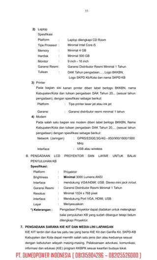 53
2) Laptop
Spesifikasi
Platform
Tipe Prosesor
Memory
Hardisk
Monitor
:
:
:
:
:
Laptop dilengkapi CD Room
Minimal Intel Core i5
Minimal 4 GB
Minimal 500 GB
9 inch - 16 inch
Garansi Distributor Resmi Minimal 1 Tahun
DAK Tahun pengadaan... , Logo BKKBN,
Logo SKPD Kb/Kota dan nama SKPD KB
Garansi Resmi:
Tulisan :
3) Printer
Pada bagian sisi kanan printer diberi label berlogo BKKBN, nama
Kabupaten/Kota dan tulisan pengadaan DAK Tahun 20... (sesuai tahun
pengadaan), dengan spesifikasi sebagai berikut:
Platform : Tipe printer laser jet atau ink jet
Garansi
4) Modem
: Garansi distributor resmi minimal 1 tahun
Pada salah satu bagian sisi modem diberi label berlogo BKKBN, Nama
Kabupaten/Kota dan tulisan pengadaan DAK Tahun 20.... (sesuai tahun
pengadaan) dengan spesifikasi sebagai berikut:
Network (Jaringan) : GPRS/EDGE/3G/4G - 850/900/1800/1900
MHz
USB atau wirelessInterface :
B. PENGADAAN LCD PROYEKTOR DAN LAYAR UNTUK BALAI
PENYULUHAN KB
Spesifikasi:
Platform
Brightness
Interface
Garansi Resmi
Resolusi
Interface
Layar
*) Keterangan :
:
:
:
:
:
:
:
Proyektor
Minimal 3000 Lumens ANSI
mendukung VGA/HDMI, USB, Stereo mini jack in/out.
Garansi Distributor Resmi Minimal 1 Tahun
Minimal 1024 x 768 pixel
Mendukung Port VGA, HDMI, USB
Menyesuaikan
Pengadaan Proyektor dapat diadakan untuk melengkapi
balai penyuluhan KB yang sudah dibangun tetapi belum
dilengkapi Proyektor.
7. PENGADAAN SARANA KIE KIT DAN MEDIA LINI LAPANGAN
KIE KIT terdiri dari dua tas yaitu tas yang berisi KIE Kit dan GenRe Kit. SKPD-KB
Kabupaten dan Kota dapat memilih salah satu jenis dan atau keduanya sesuai
dengan kebutuhan wilayah masing-masing. Pelaksanaan advokasi, komunikasi,
informasi dan edukasi (KIE) program KKBPK sesuai kearifan budaya lokal.
PT. DUMEDPOWER INDONESIA [ 081315904286 – 082125526000 ]
 