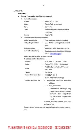 54
A. PHANTOM
Spesifikasi
a. Tempat Peraga Alat Dan Obat Kontrasepsi
1) Sampul luar depan
Ukuran
Bahan
Warna
Cetak
:
:
:
:
A4 (P 29,5 x L 21)
Plastik PVC (sheet/spon)
Berwarna
Pad/Silk Screen/Airbrush/ Transfer
Hot/Offset
Magnet/NokKancing :
2) Sampul luar depan terdapat tulisan :
Bagian atas tertulis
Terdapat logo institusi
:
:
Peraga Alat dan Obat Kontrasepsi
Logo BKKBN dan Logo Kabupaten &
Kota
Nama SKPD-KB Kabupaten & Kota
Bagian bawah terdapat logo KKB dan
tulisan www.bkkbn.go.id
Terdapat tulisan
Sampul luar belakang
:
:
Dalam keadaan terbuka, terdapat display:
Bagian dalam kiri dan kanan
Ukuran
Bahan
:
:
:
P. 28,5 cm x L. 20 cm x T. 2 cm
Plastik PP/PE/PS/PVC/Hi Impact
Pad/Silk Screen/Airbrush/Transfer
Hot/Offset
Berwarna
IUD (CU.T 380 A)
Susuk KB (1 dan 2 batang)
- Obat suntik KB 2 (dua) botol untuk
1 & 3 bulan
- 2 (dua) jenis Pil KB:
Pil kombinasi adalah pil yang
berisi dua macam hormon yaitu
Cetak
Warna
Sampul kiri terdiri dari
:
:
Sisi kanan, terdiri dari :
astrogen dan progesteron,
digunakan untuk ibu yang tidak
hamil.
Kondom, dua jenis kondom, yaitu biasa
dan beraroma
Catatan : Diberi keterangan nama pada bagian atas masing-masing
item
PT. DUMEDPOWER INDONESIA [ 081315904286 – 082125526000 ]
 